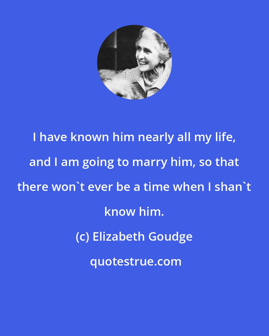 Elizabeth Goudge: I have known him nearly all my life, and I am going to marry him, so that there won't ever be a time when I shan't know him.