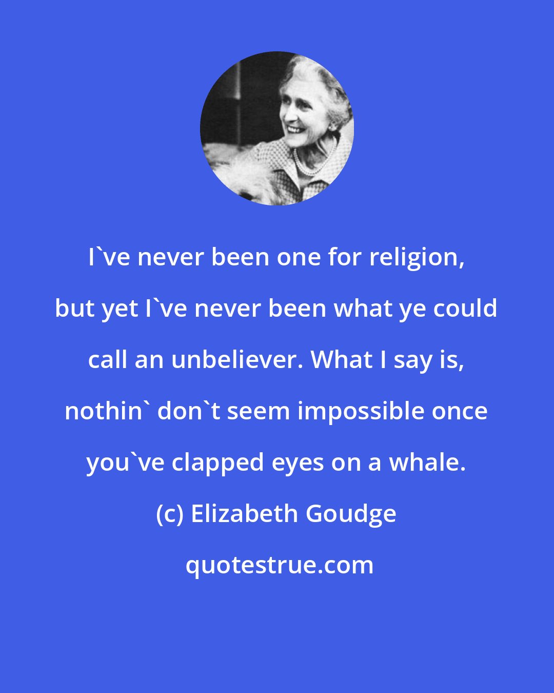 Elizabeth Goudge: I've never been one for religion, but yet I've never been what ye could call an unbeliever. What I say is, nothin' don't seem impossible once you've clapped eyes on a whale.