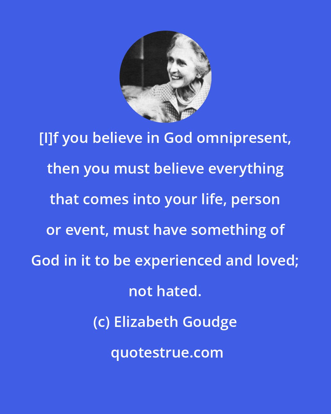 Elizabeth Goudge: [I]f you believe in God omnipresent, then you must believe everything that comes into your life, person or event, must have something of God in it to be experienced and loved; not hated.