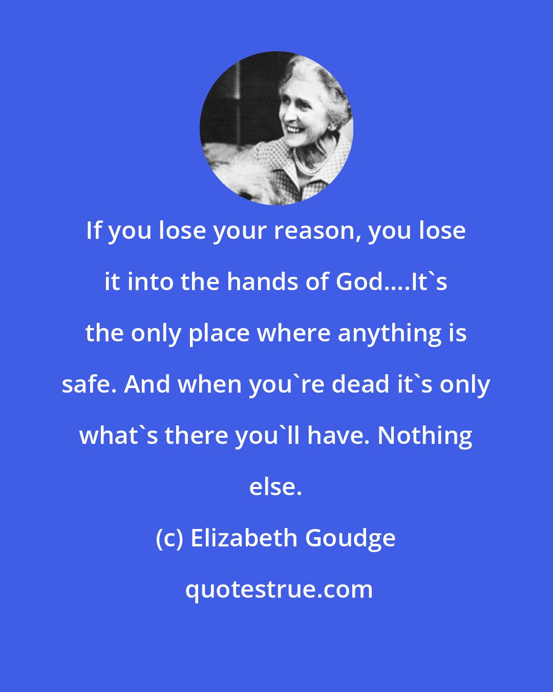 Elizabeth Goudge: If you lose your reason, you lose it into the hands of God....It's the only place where anything is safe. And when you're dead it's only what's there you'll have. Nothing else.