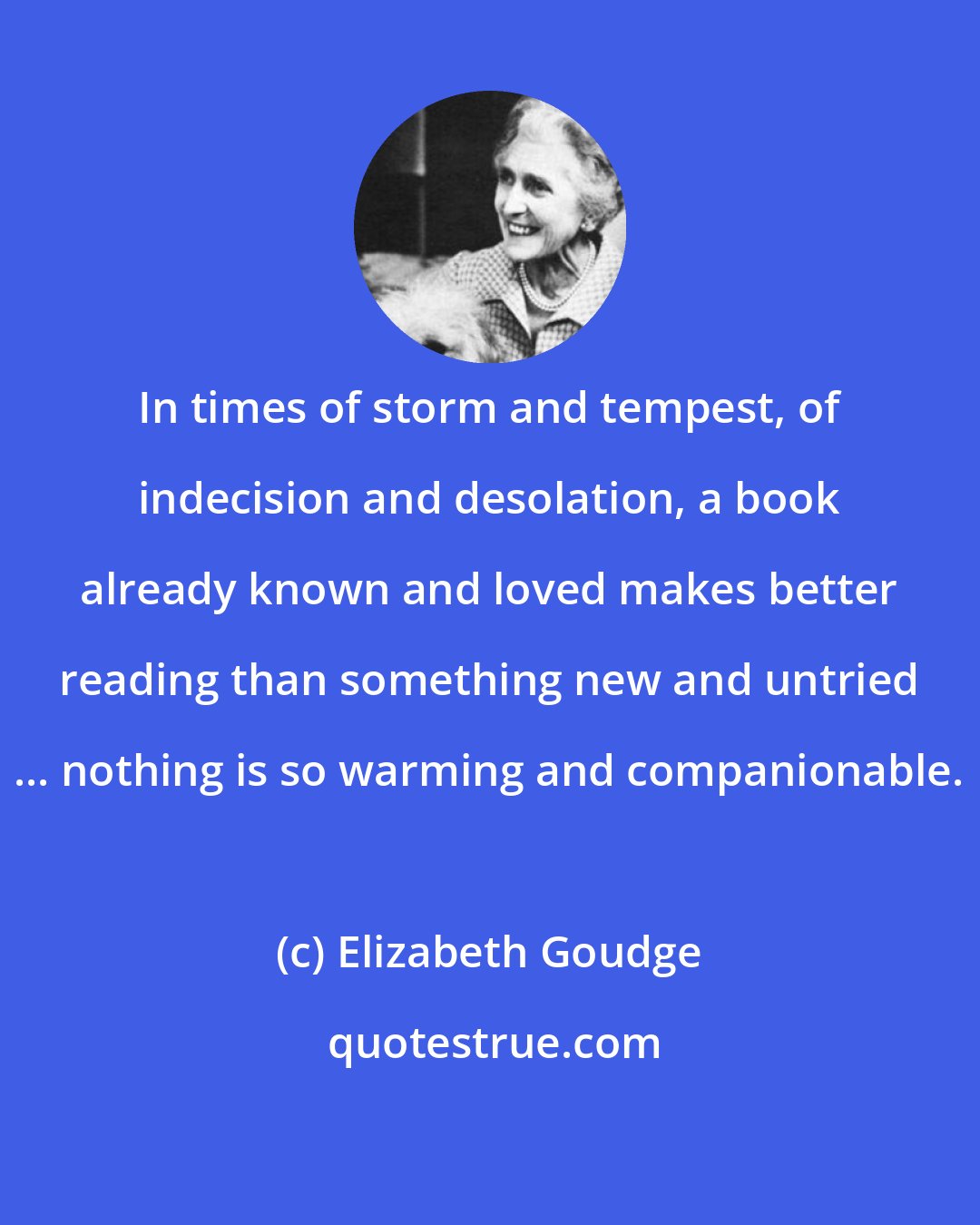 Elizabeth Goudge: In times of storm and tempest, of indecision and desolation, a book already known and loved makes better reading than something new and untried ... nothing is so warming and companionable.