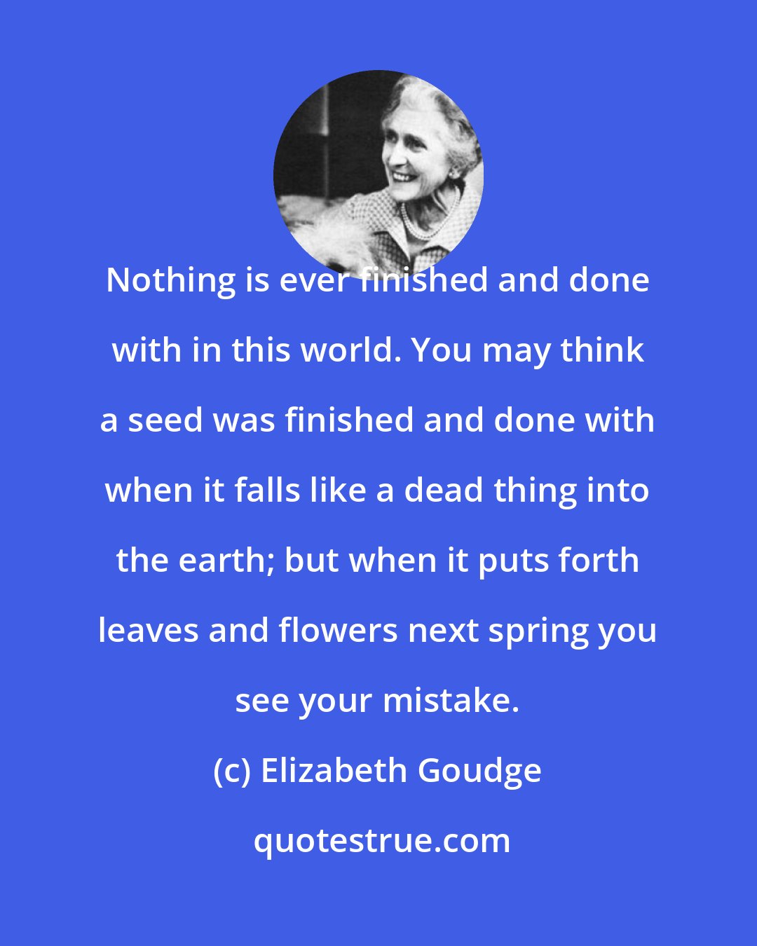 Elizabeth Goudge: Nothing is ever finished and done with in this world. You may think a seed was finished and done with when it falls like a dead thing into the earth; but when it puts forth leaves and flowers next spring you see your mistake.