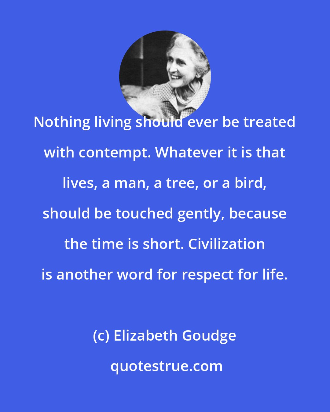 Elizabeth Goudge: Nothing living should ever be treated with contempt. Whatever it is that lives, a man, a tree, or a bird, should be touched gently, because the time is short. Civilization is another word for respect for life.