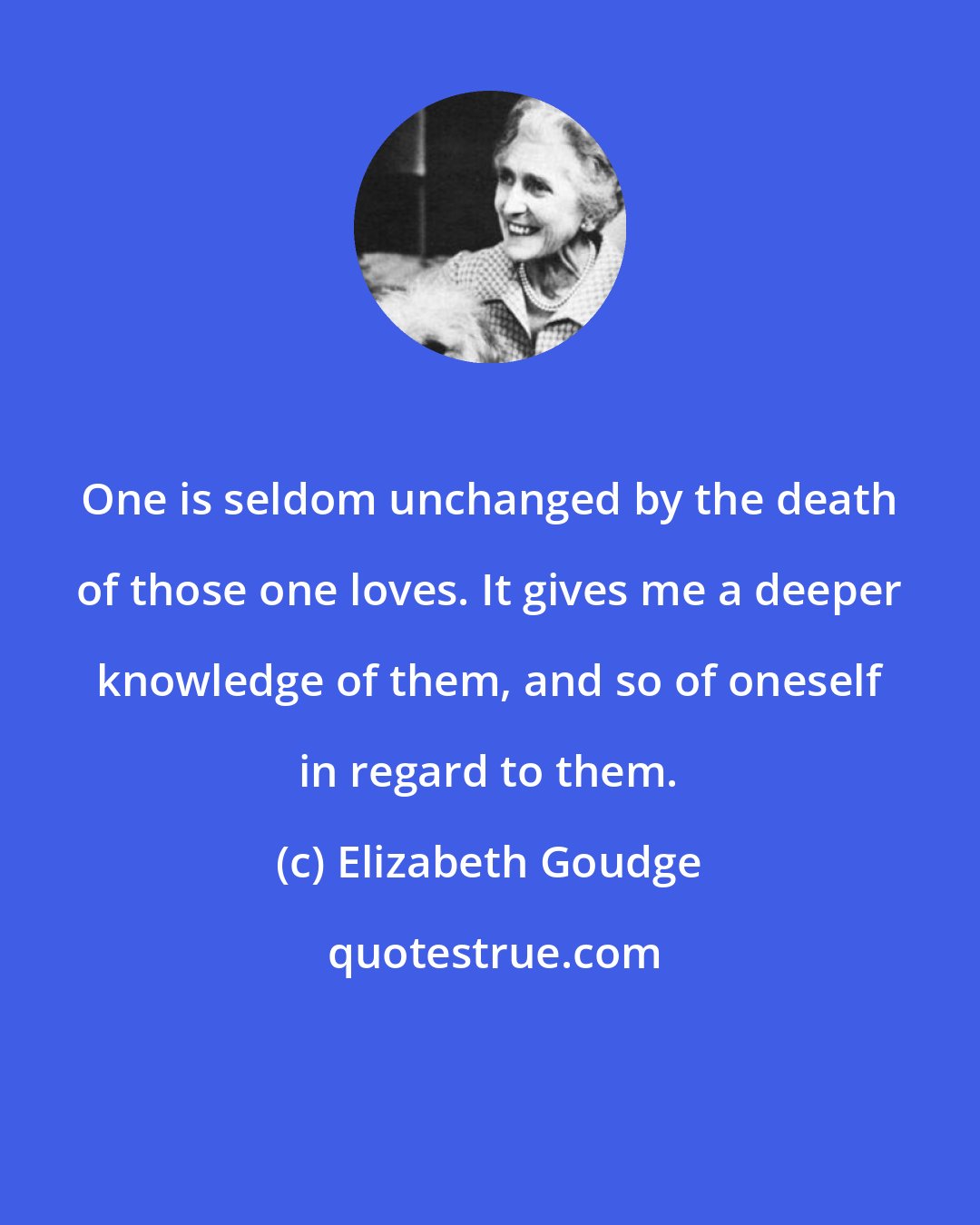 Elizabeth Goudge: One is seldom unchanged by the death of those one loves. It gives me a deeper knowledge of them, and so of oneself in regard to them.