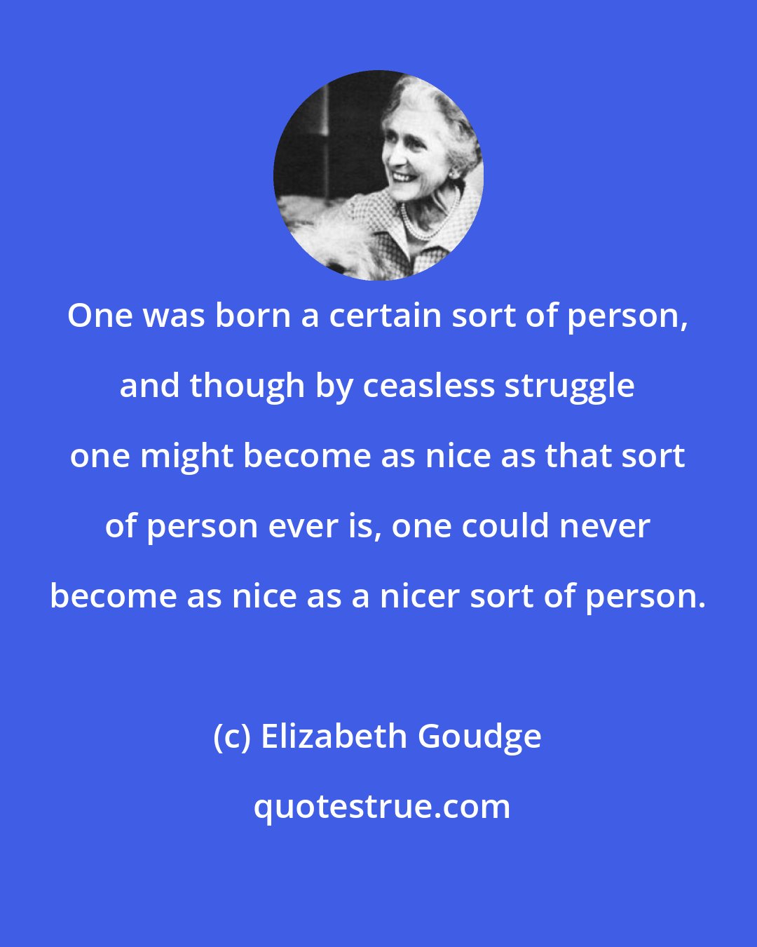 Elizabeth Goudge: One was born a certain sort of person, and though by ceasless struggle one might become as nice as that sort of person ever is, one could never become as nice as a nicer sort of person.