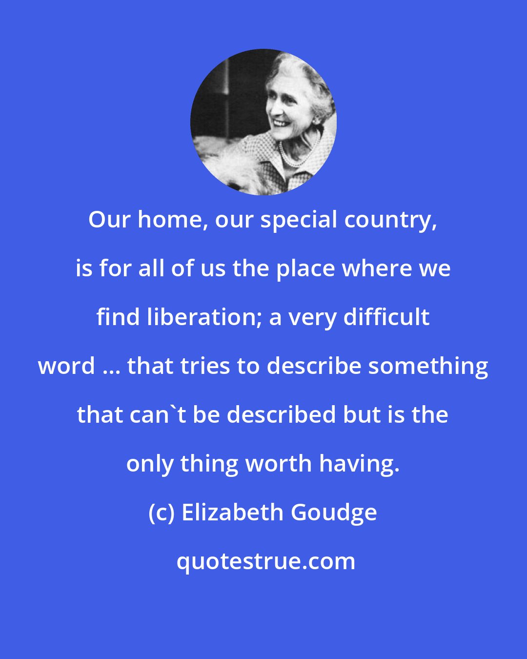 Elizabeth Goudge: Our home, our special country, is for all of us the place where we find liberation; a very difficult word ... that tries to describe something that can't be described but is the only thing worth having.