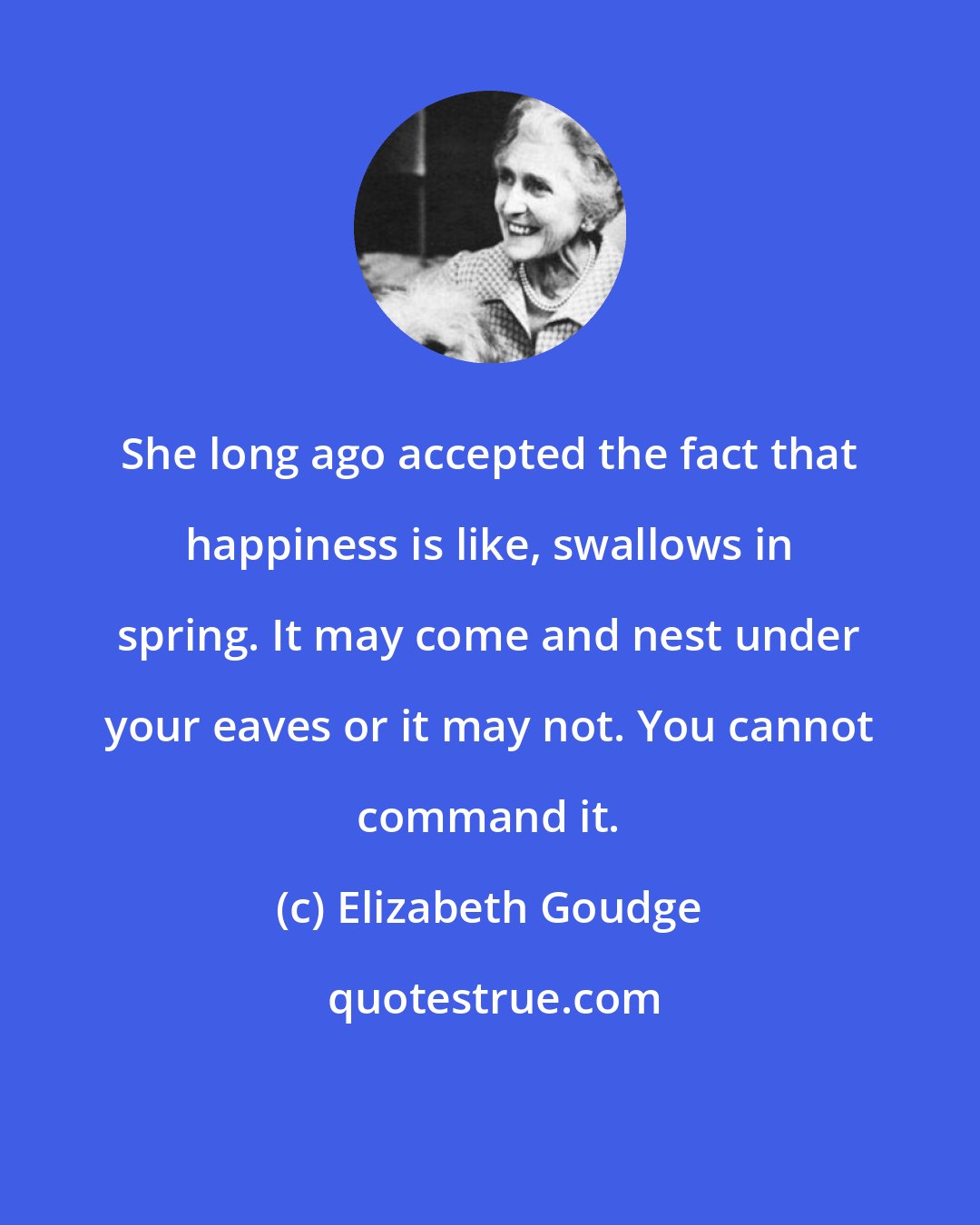 Elizabeth Goudge: She long ago accepted the fact that happiness is like, swallows in spring. It may come and nest under your eaves or it may not. You cannot command it.