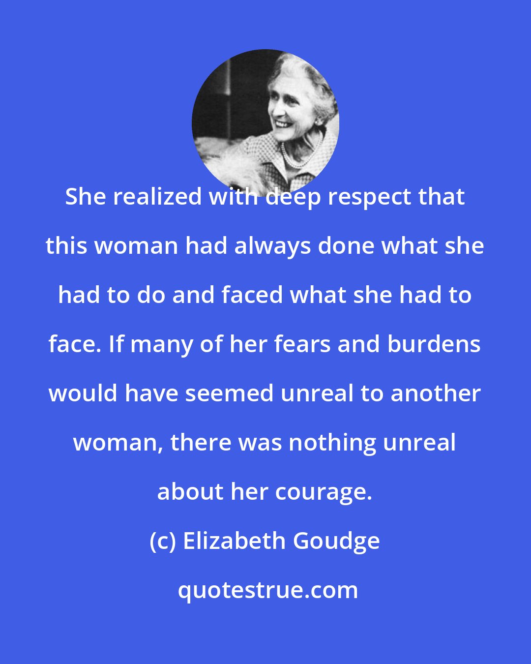 Elizabeth Goudge: She realized with deep respect that this woman had always done what she had to do and faced what she had to face. If many of her fears and burdens would have seemed unreal to another woman, there was nothing unreal about her courage.