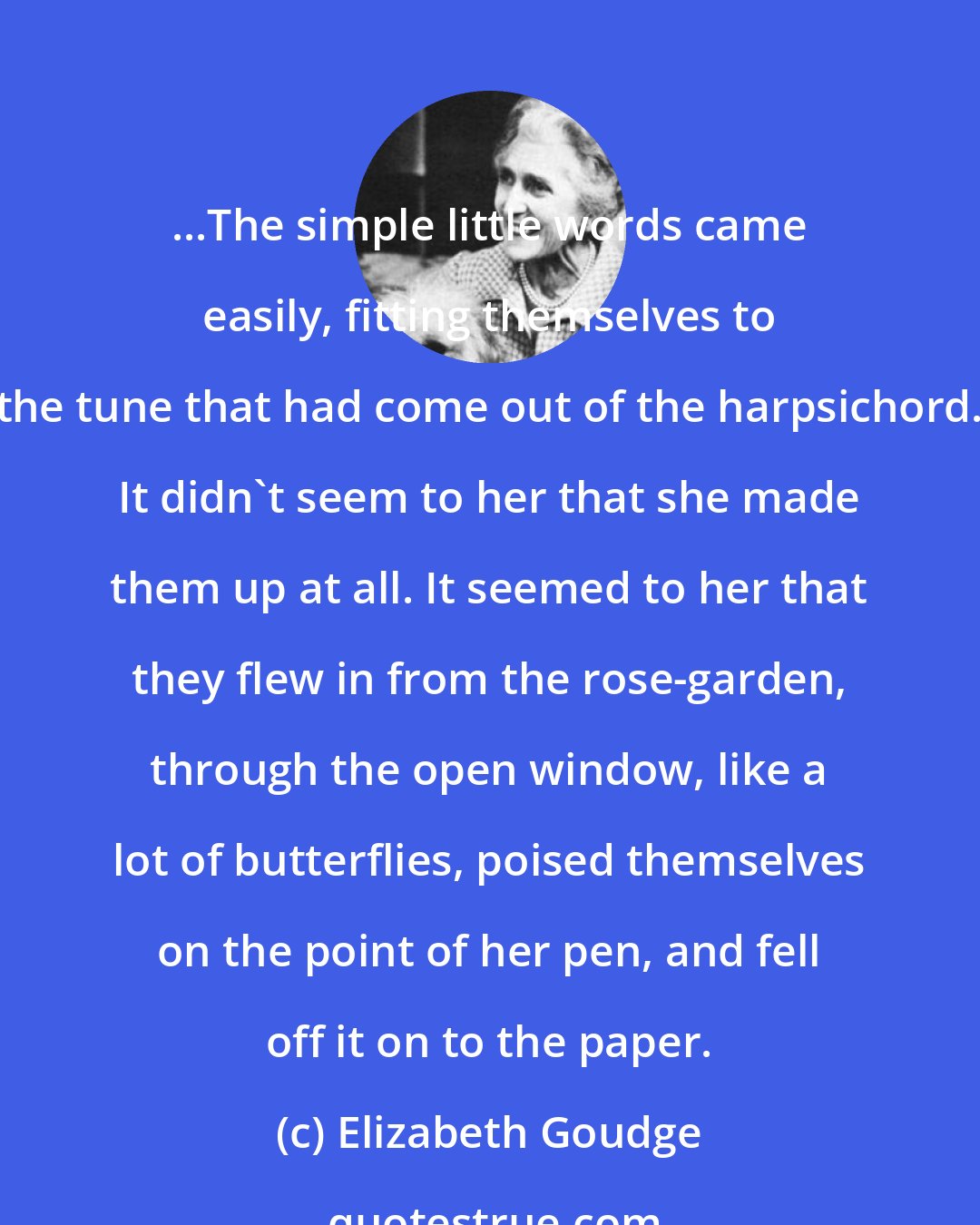 Elizabeth Goudge: ...The simple little words came easily, fitting themselves to the tune that had come out of the harpsichord. It didn't seem to her that she made them up at all. It seemed to her that they flew in from the rose-garden, through the open window, like a lot of butterflies, poised themselves on the point of her pen, and fell off it on to the paper.