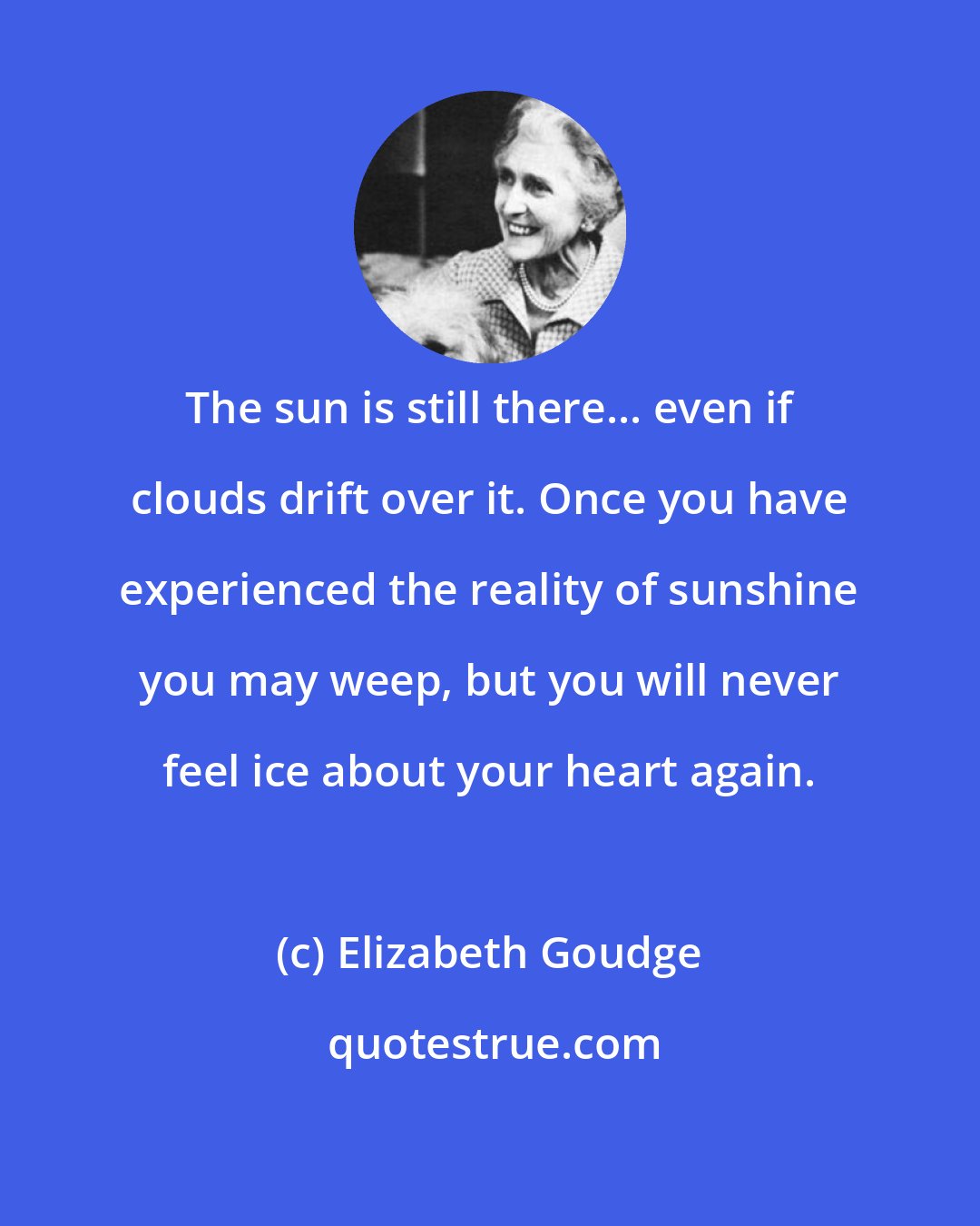 Elizabeth Goudge: The sun is still there... even if clouds drift over it. Once you have experienced the reality of sunshine you may weep, but you will never feel ice about your heart again.