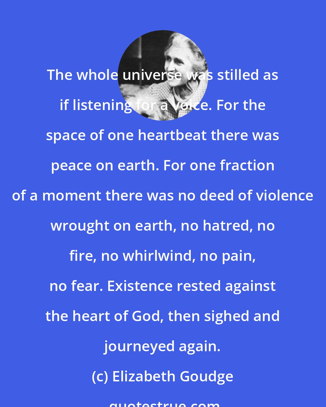 Elizabeth Goudge: The whole universe was stilled as if listening for a voice. For the space of one heartbeat there was peace on earth. For one fraction of a moment there was no deed of violence wrought on earth, no hatred, no fire, no whirlwind, no pain, no fear. Existence rested against the heart of God, then sighed and journeyed again.