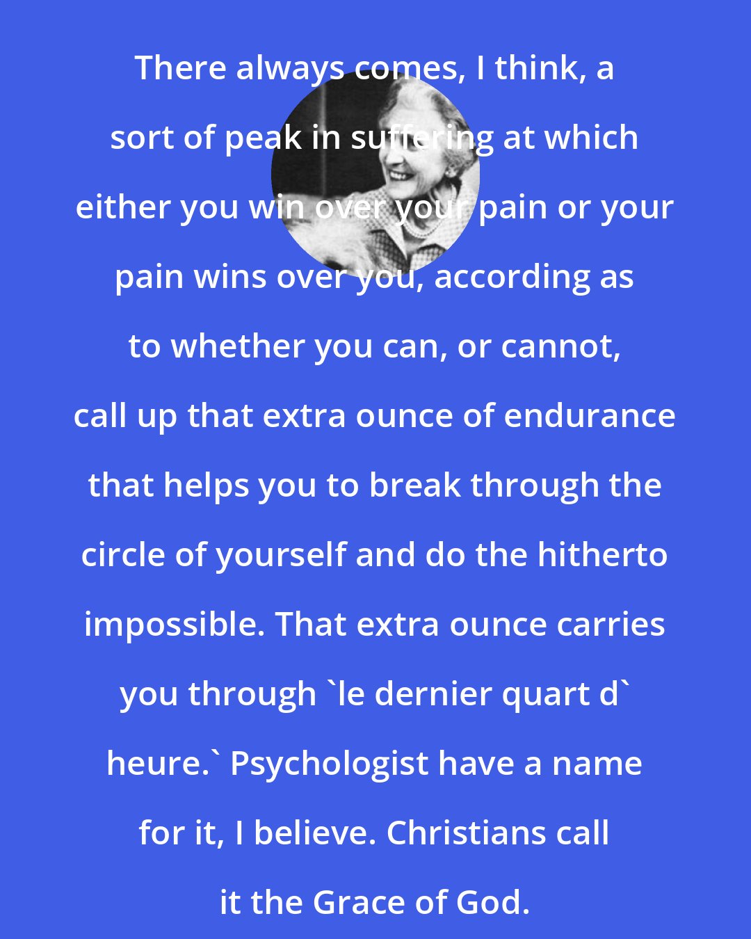 Elizabeth Goudge: There always comes, I think, a sort of peak in suffering at which either you win over your pain or your pain wins over you, according as to whether you can, or cannot, call up that extra ounce of endurance that helps you to break through the circle of yourself and do the hitherto impossible. That extra ounce carries you through 'le dernier quart d' heure.' Psychologist have a name for it, I believe. Christians call it the Grace of God.