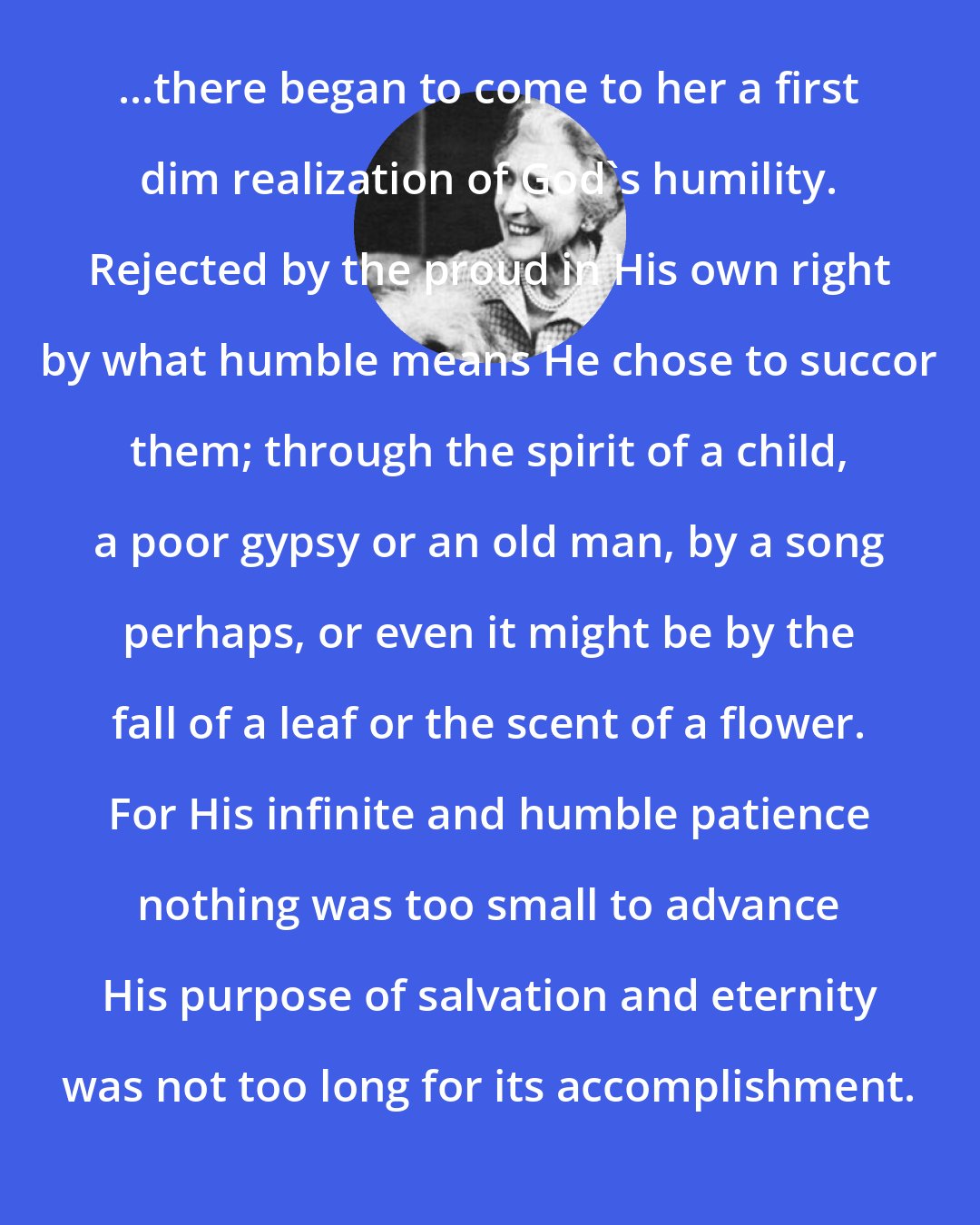 Elizabeth Goudge: ...there began to come to her a first dim realization of God's humility. Rejected by the proud in His own right by what humble means He chose to succor them; through the spirit of a child, a poor gypsy or an old man, by a song perhaps, or even it might be by the fall of a leaf or the scent of a flower. For His infinite and humble patience nothing was too small to advance His purpose of salvation and eternity was not too long for its accomplishment.