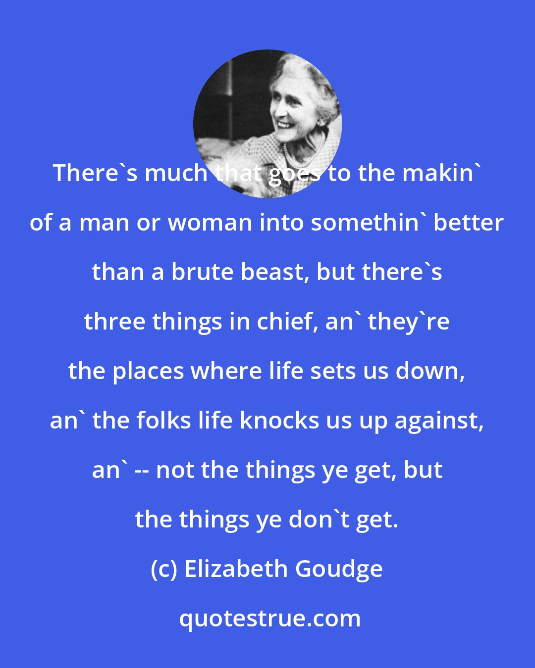 Elizabeth Goudge: There's much that goes to the makin' of a man or woman into somethin' better than a brute beast, but there's three things in chief, an' they're the places where life sets us down, an' the folks life knocks us up against, an' -- not the things ye get, but the things ye don't get.