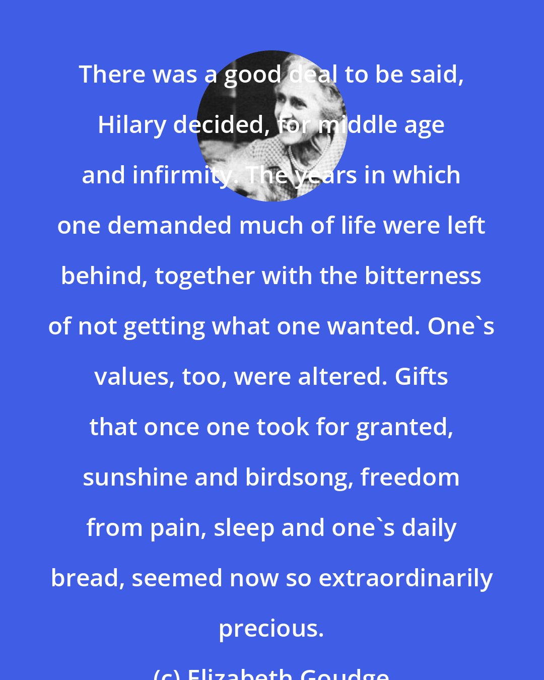 Elizabeth Goudge: There was a good deal to be said, Hilary decided, for middle age and infirmity. The years in which one demanded much of life were left behind, together with the bitterness of not getting what one wanted. One's values, too, were altered. Gifts that once one took for granted, sunshine and birdsong, freedom from pain, sleep and one's daily bread, seemed now so extraordinarily precious.