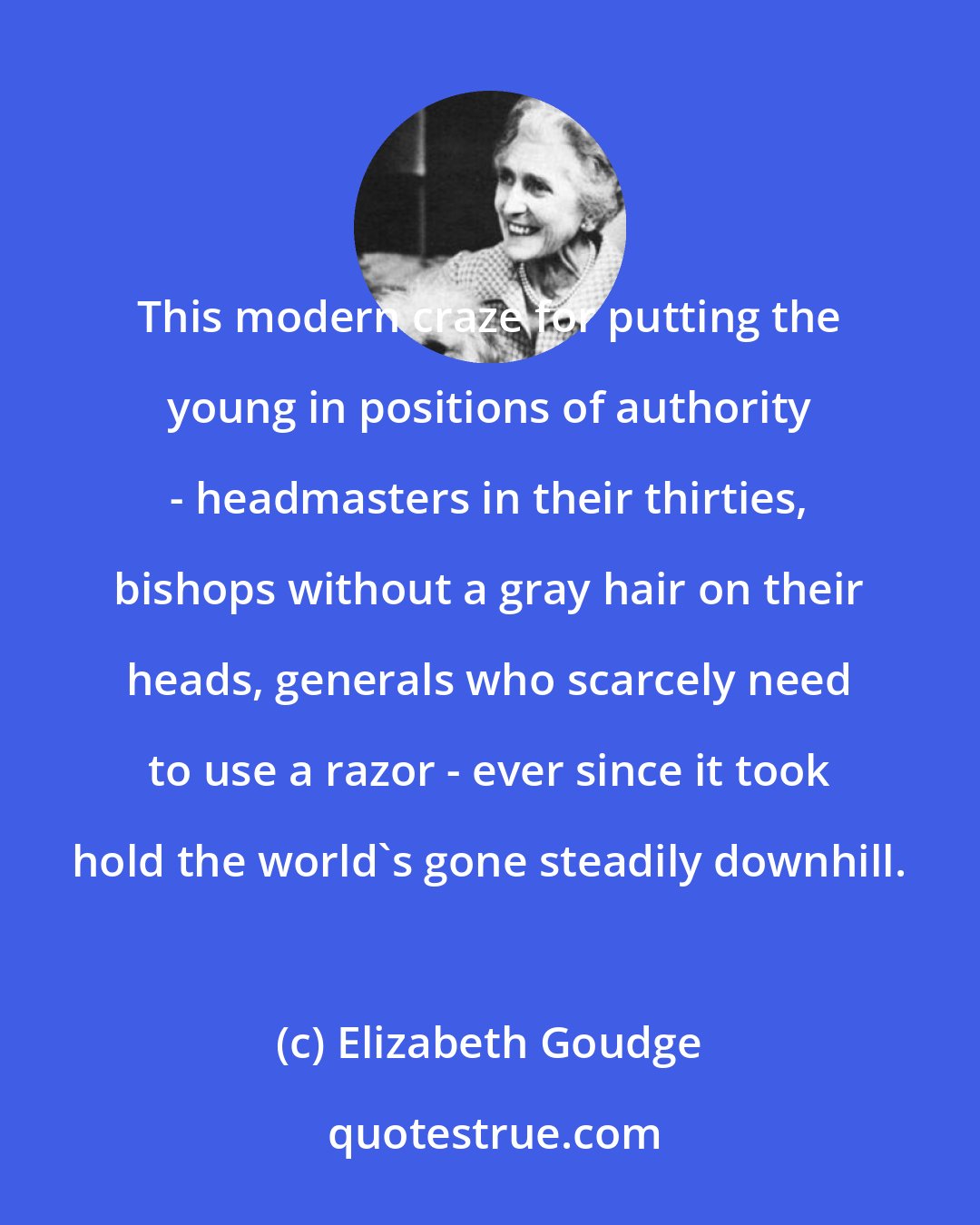 Elizabeth Goudge: This modern craze for putting the young in positions of authority - headmasters in their thirties, bishops without a gray hair on their heads, generals who scarcely need to use a razor - ever since it took hold the world's gone steadily downhill.