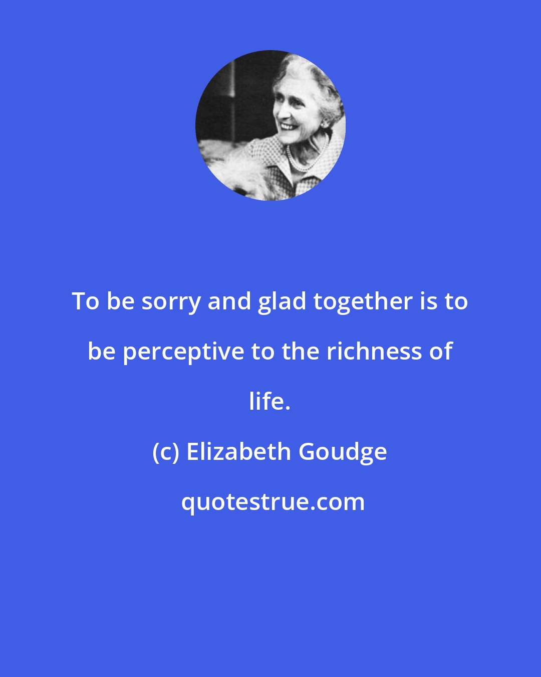 Elizabeth Goudge: To be sorry and glad together is to be perceptive to the richness of life.
