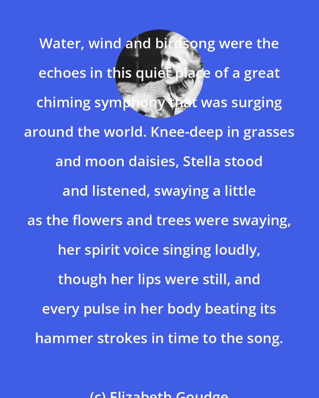 Elizabeth Goudge: Water, wind and birdsong were the echoes in this quiet place of a great chiming symphony that was surging around the world. Knee-deep in grasses and moon daisies, Stella stood and listened, swaying a little as the flowers and trees were swaying, her spirit voice singing loudly, though her lips were still, and every pulse in her body beating its hammer strokes in time to the song.