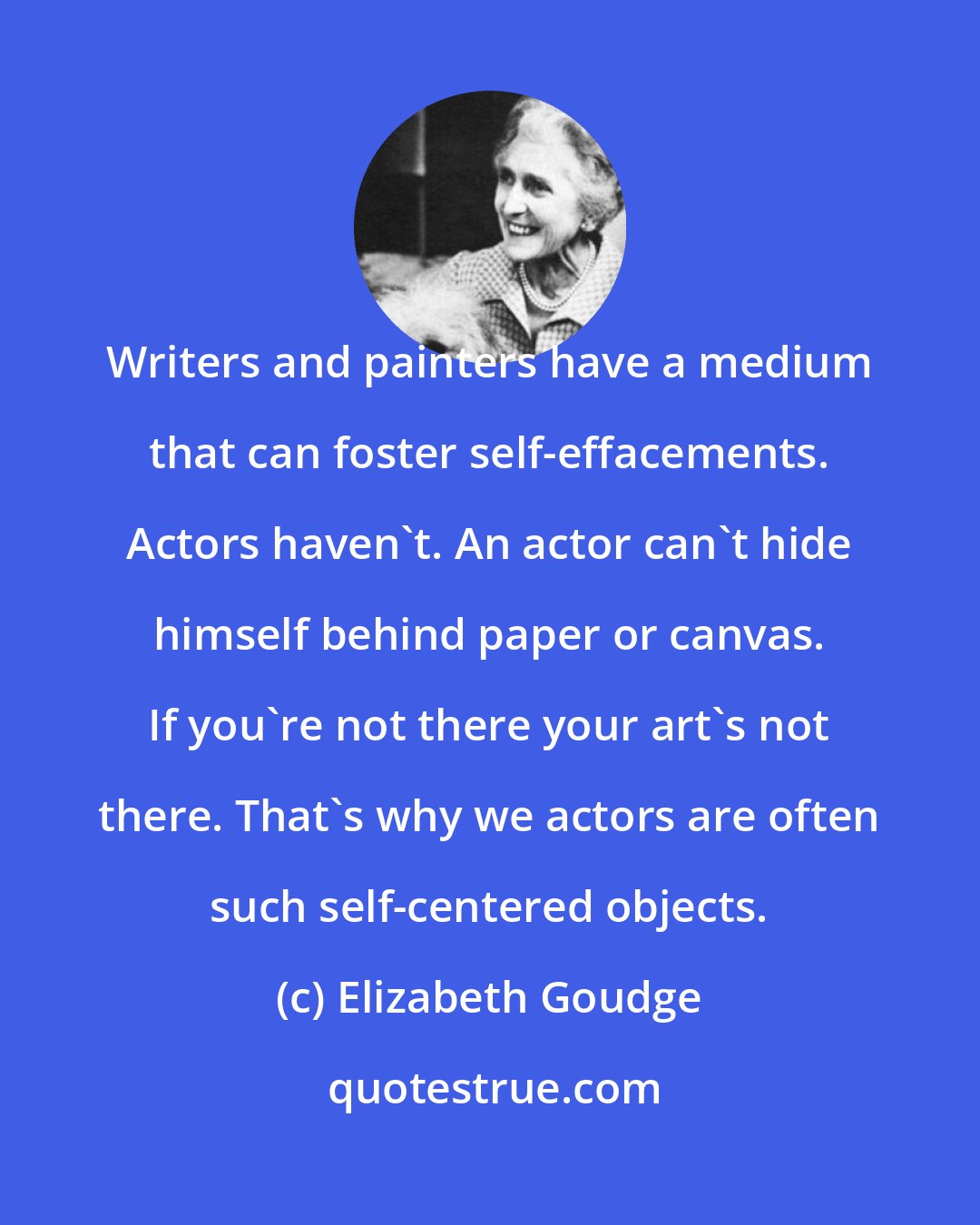 Elizabeth Goudge: Writers and painters have a medium that can foster self-effacements. Actors haven't. An actor can't hide himself behind paper or canvas. If you're not there your art's not there. That's why we actors are often such self-centered objects.