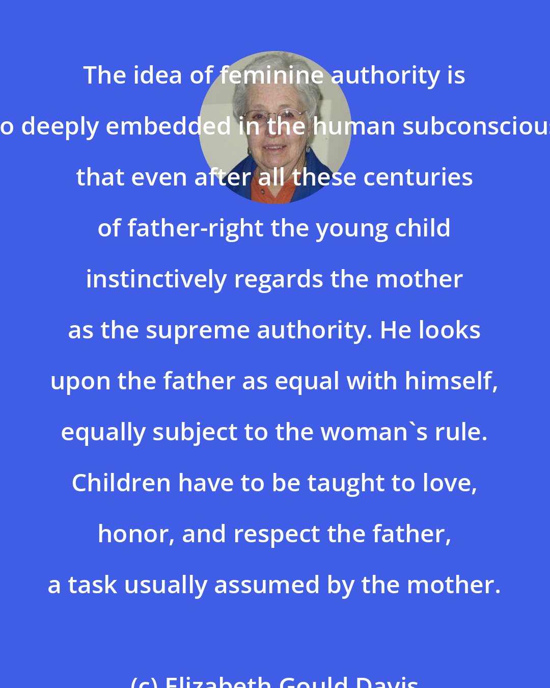 Elizabeth Gould Davis: The idea of feminine authority is so deeply embedded in the human subconscious that even after all these centuries of father-right the young child instinctively regards the mother as the supreme authority. He looks upon the father as equal with himself, equally subject to the woman's rule. Children have to be taught to love, honor, and respect the father, a task usually assumed by the mother.