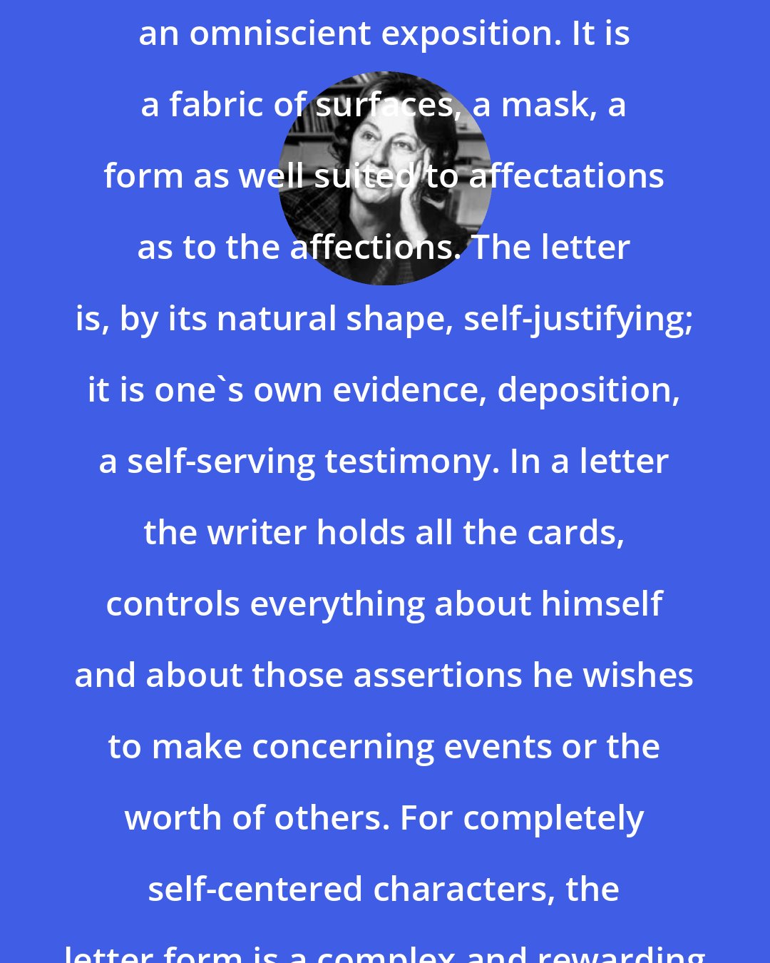 Elizabeth Hardwick: A letter is not a dialogue or even an omniscient exposition. It is a fabric of surfaces, a mask, a form as well suited to affectations as to the affections. The letter is, by its natural shape, self-justifying; it is one's own evidence, deposition, a self-serving testimony. In a letter the writer holds all the cards, controls everything about himself and about those assertions he wishes to make concerning events or the worth of others. For completely self-centered characters, the letter form is a complex and rewarding activity.