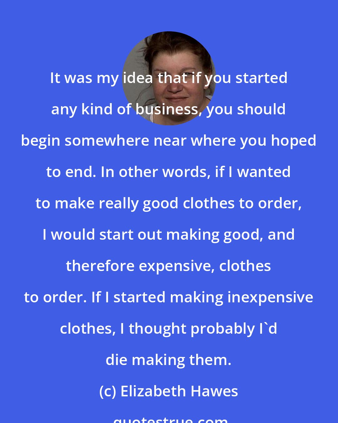 Elizabeth Hawes: It was my idea that if you started any kind of business, you should begin somewhere near where you hoped to end. In other words, if I wanted to make really good clothes to order, I would start out making good, and therefore expensive, clothes to order. If I started making inexpensive clothes, I thought probably I'd die making them.