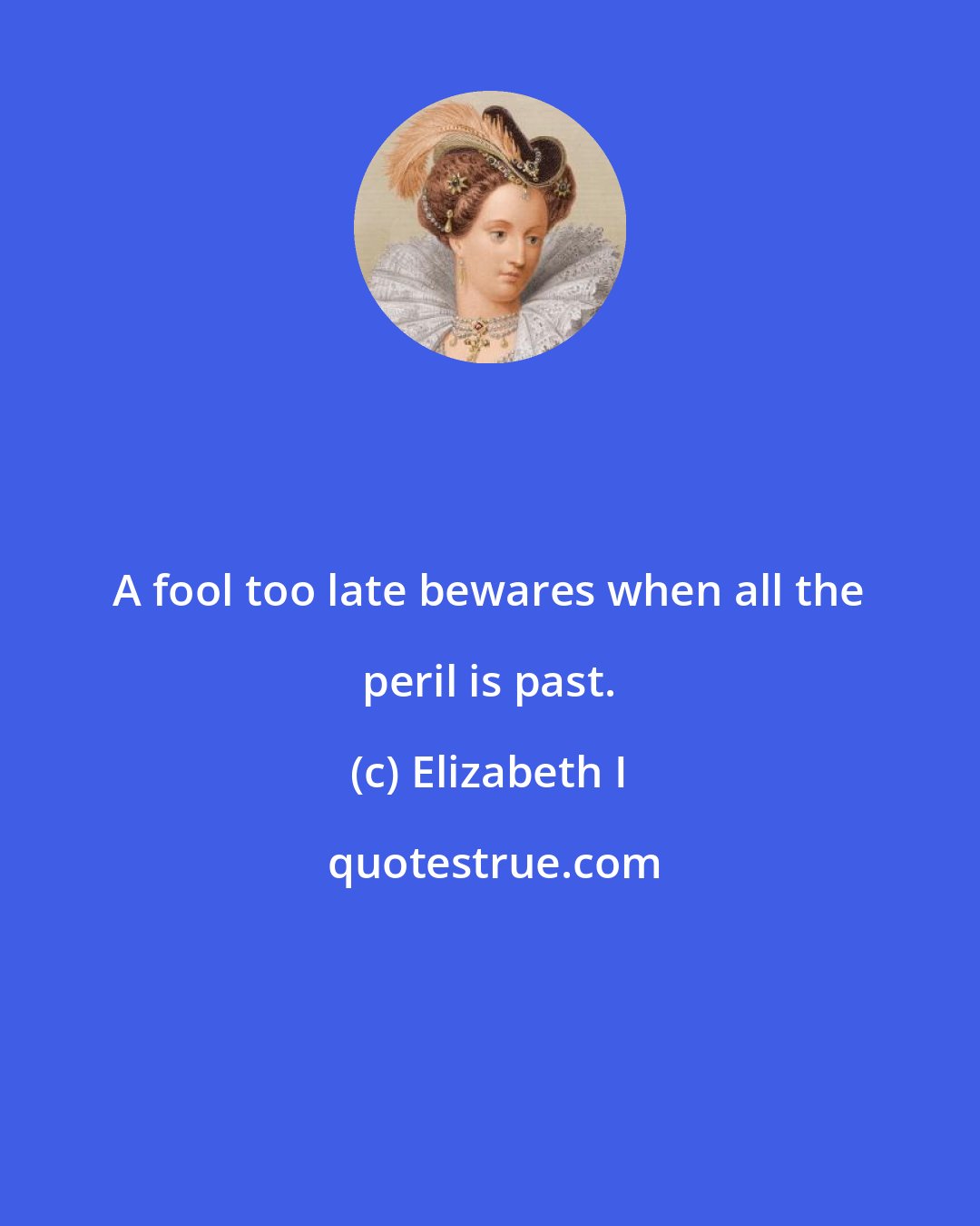 Elizabeth I: A fool too late bewares when all the peril is past.