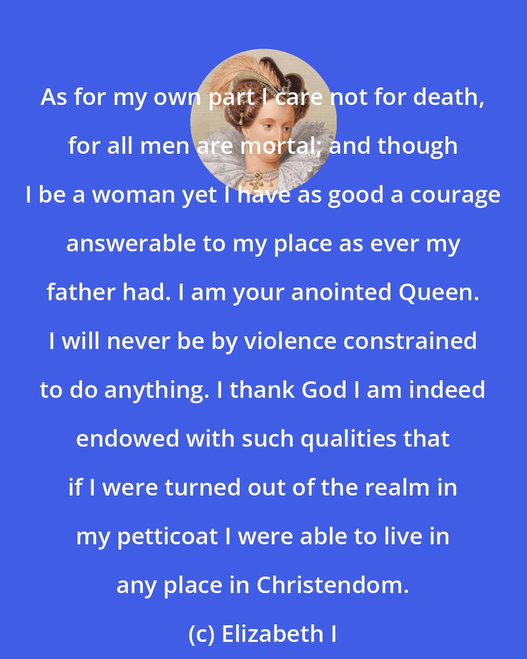 Elizabeth I: As for my own part I care not for death, for all men are mortal; and though I be a woman yet I have as good a courage answerable to my place as ever my father had. I am your anointed Queen. I will never be by violence constrained to do anything. I thank God I am indeed endowed with such qualities that if I were turned out of the realm in my petticoat I were able to live in any place in Christendom.