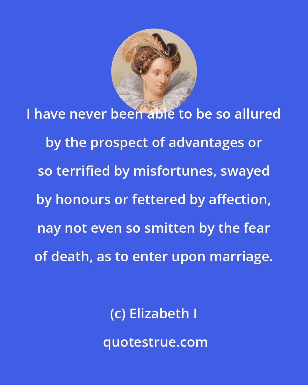 Elizabeth I: I have never been able to be so allured by the prospect of advantages or so terrified by misfortunes, swayed by honours or fettered by affection, nay not even so smitten by the fear of death, as to enter upon marriage.