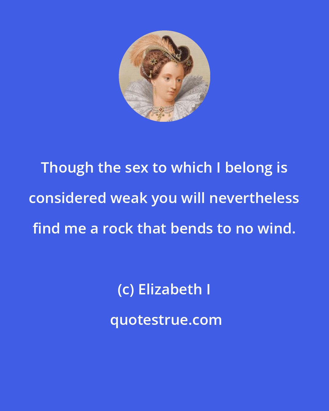 Elizabeth I: Though the sex to which I belong is considered weak you will nevertheless find me a rock that bends to no wind.
