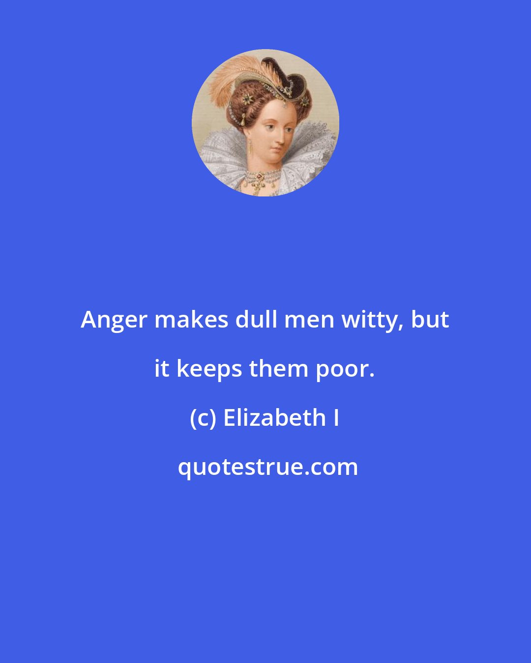 Elizabeth I: Anger makes dull men witty, but it keeps them poor.