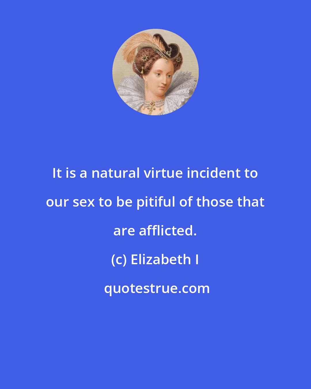 Elizabeth I: It is a natural virtue incident to our sex to be pitiful of those that are afflicted.