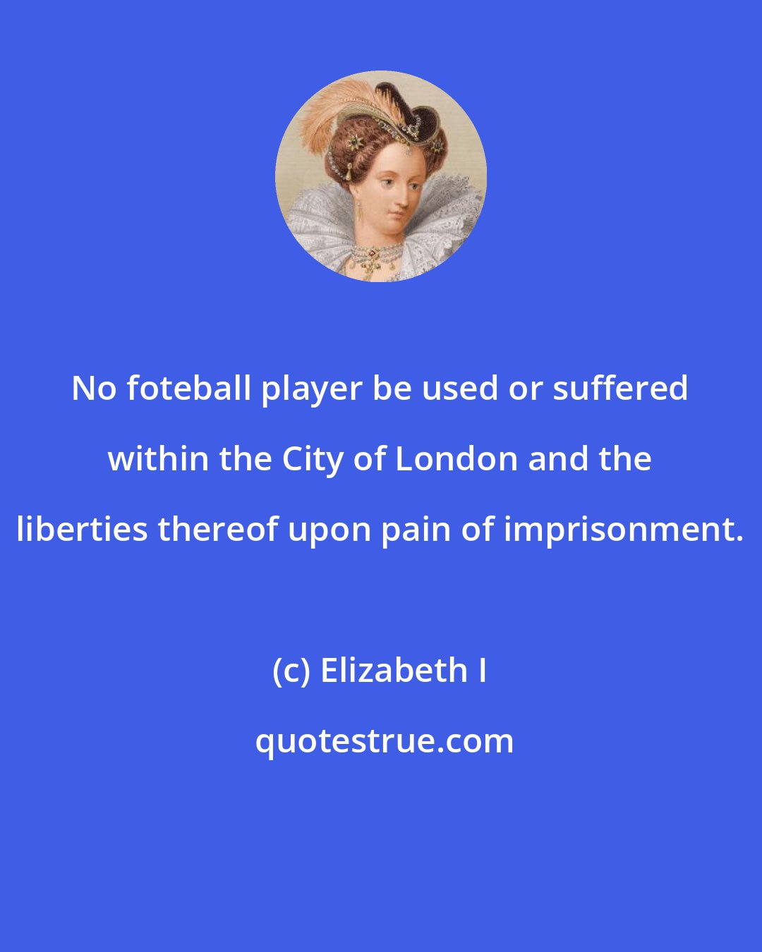 Elizabeth I: No foteball player be used or suffered within the City of London and the liberties thereof upon pain of imprisonment.