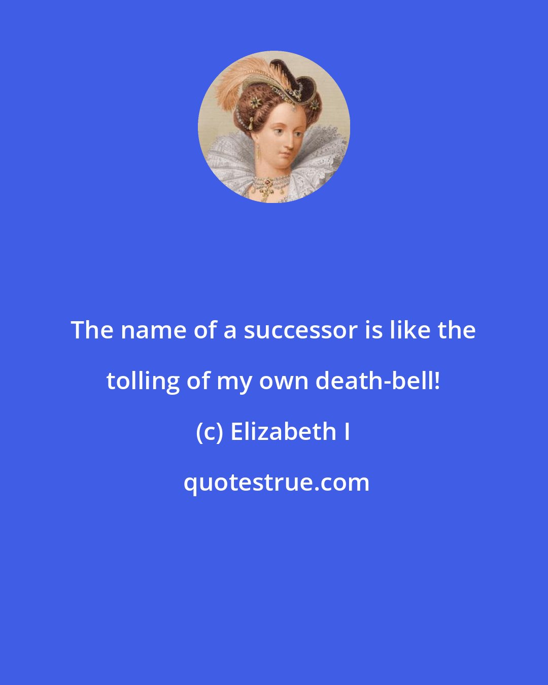Elizabeth I: The name of a successor is like the tolling of my own death-bell!
