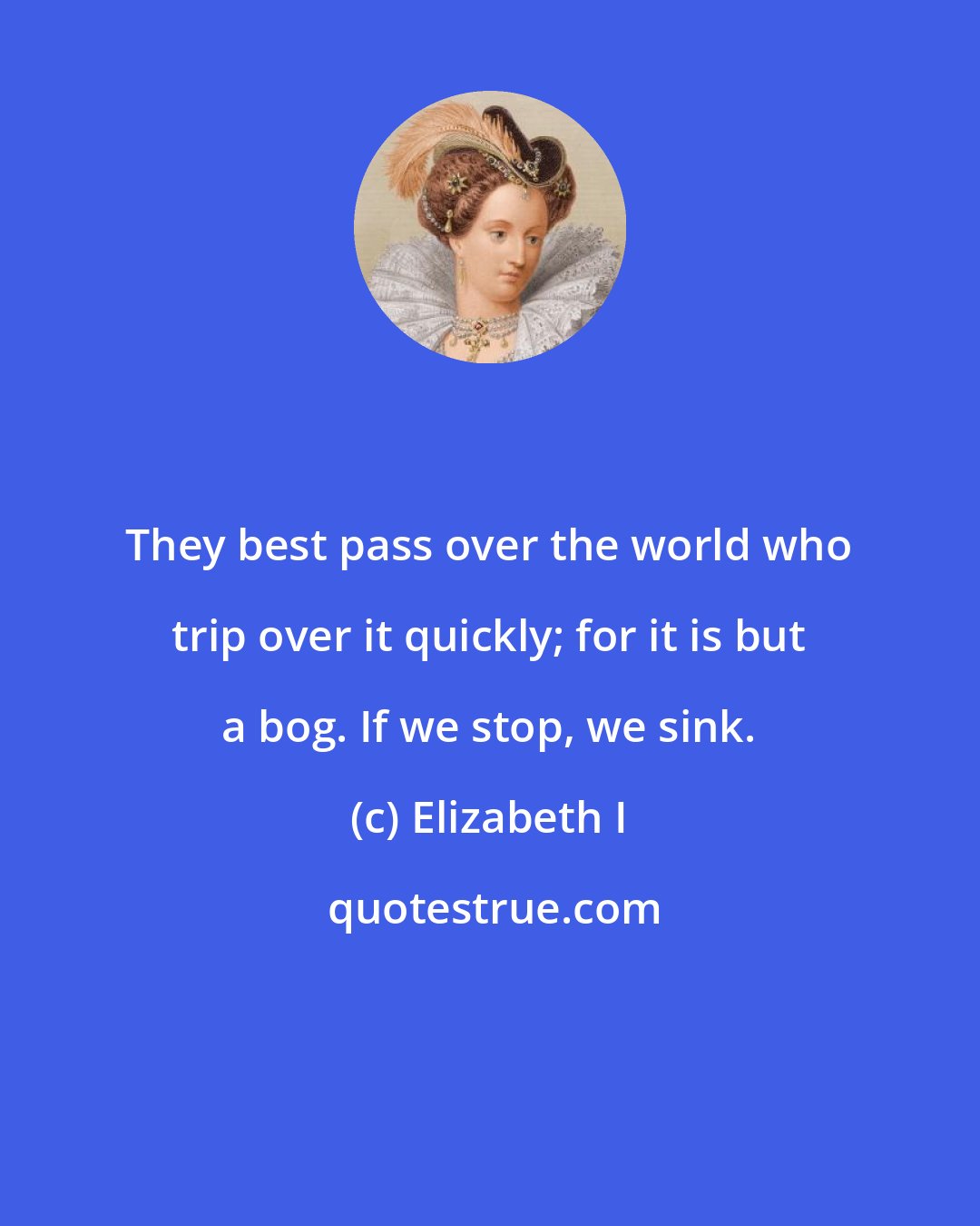 Elizabeth I: They best pass over the world who trip over it quickly; for it is but a bog. If we stop, we sink.