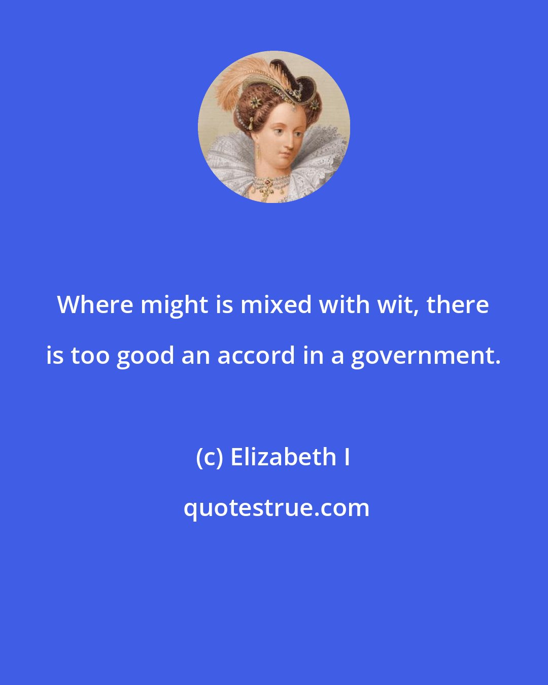 Elizabeth I: Where might is mixed with wit, there is too good an accord in a government.