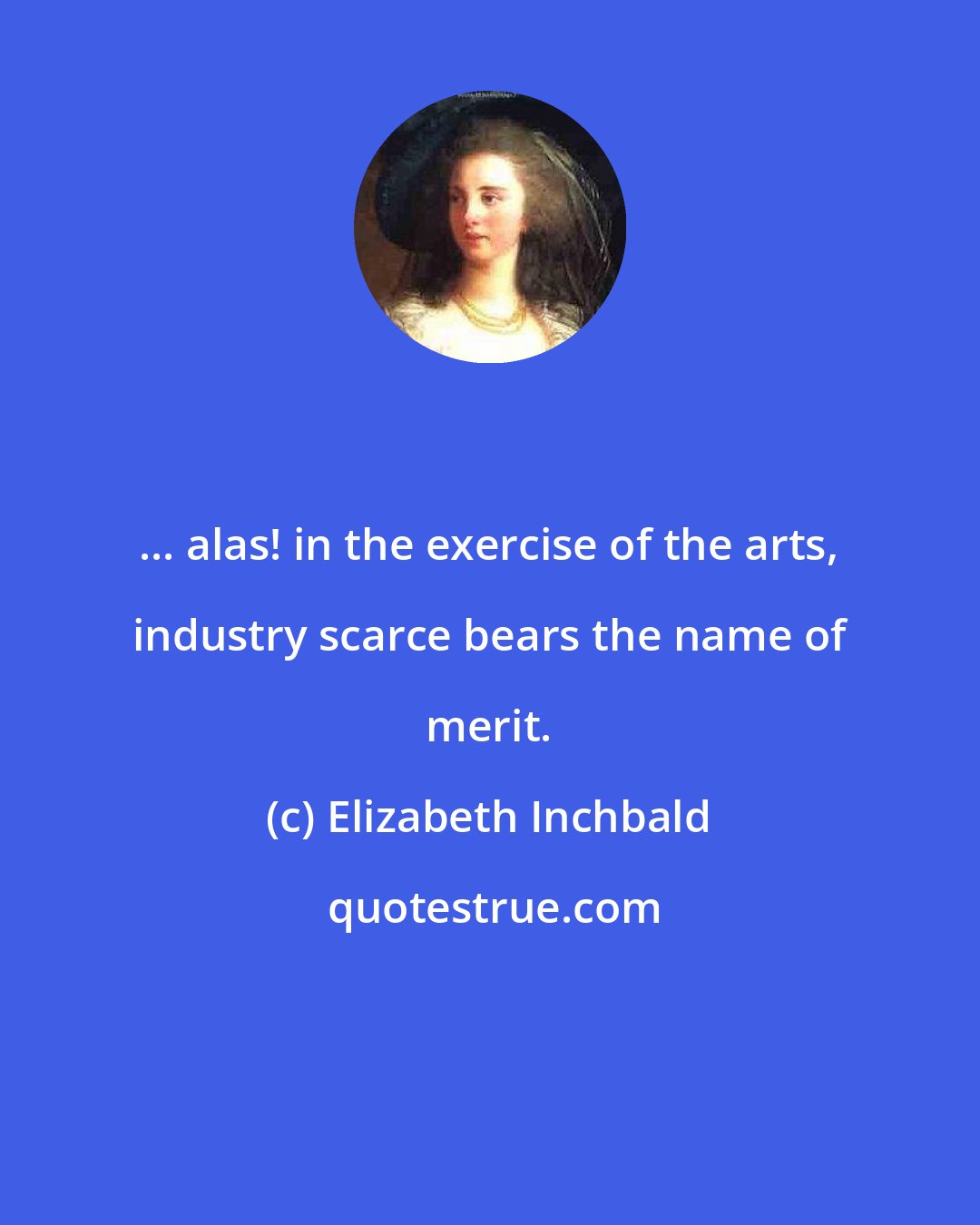 Elizabeth Inchbald: ... alas! in the exercise of the arts, industry scarce bears the name of merit.