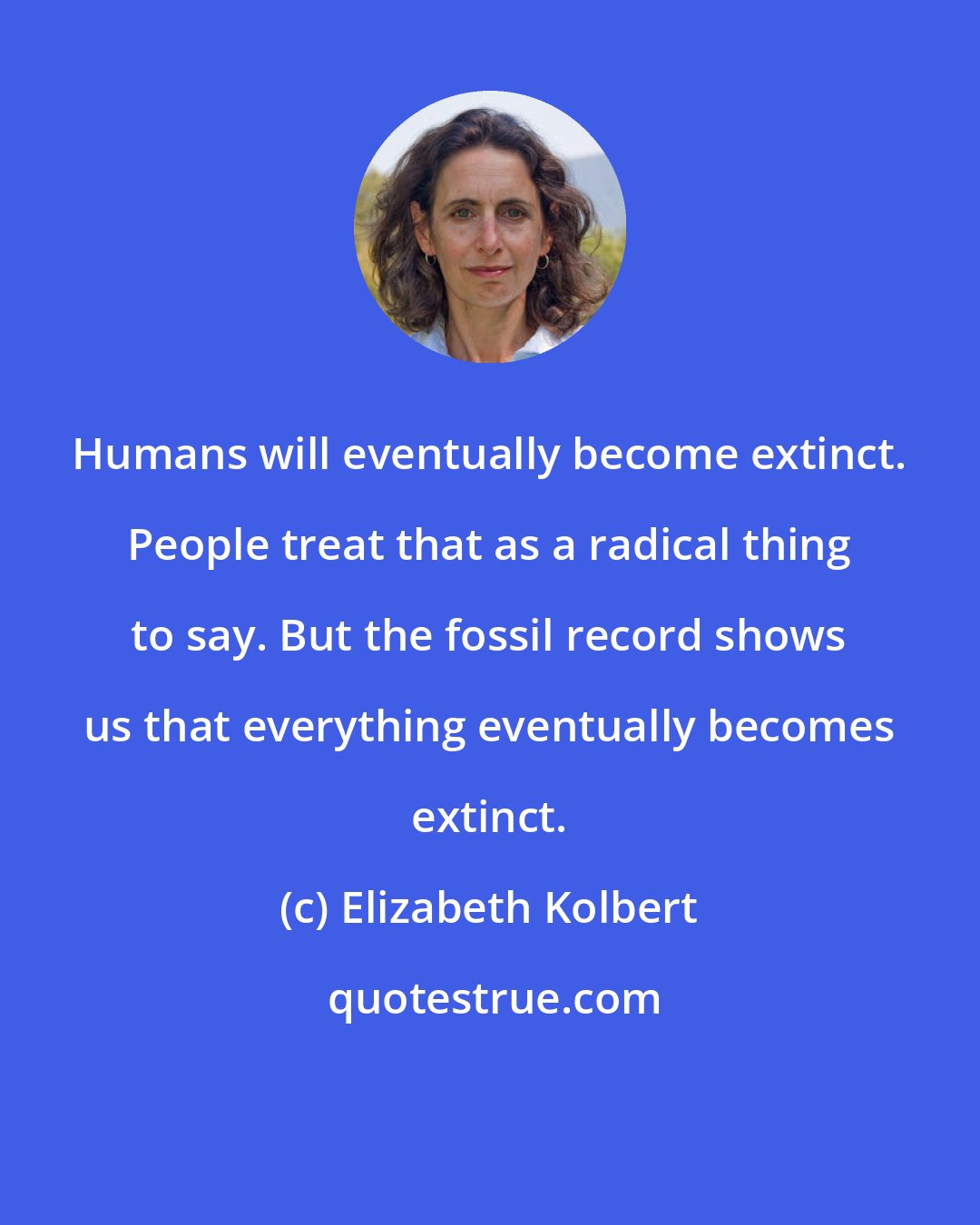 Elizabeth Kolbert: Humans will eventually become extinct. People treat that as a radical thing to say. But the fossil record shows us that everything eventually becomes extinct.