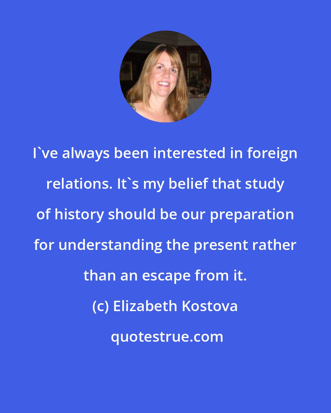 Elizabeth Kostova: I've always been interested in foreign relations. It's my belief that study of history should be our preparation for understanding the present rather than an escape from it.