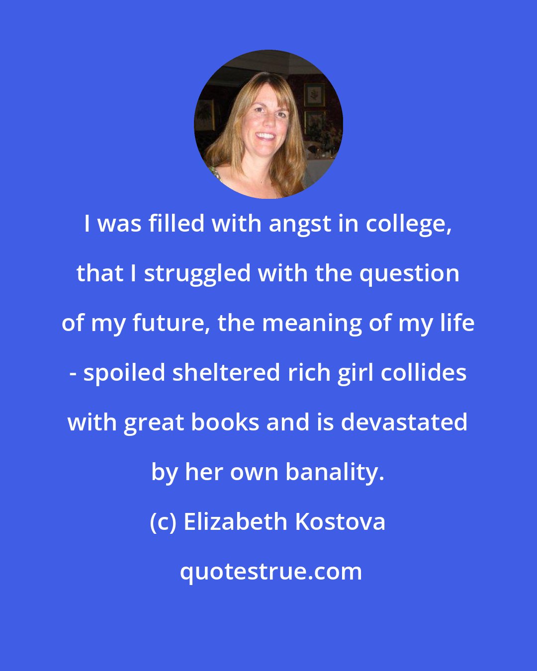 Elizabeth Kostova: I was filled with angst in college, that I struggled with the question of my future, the meaning of my life - spoiled sheltered rich girl collides with great books and is devastated by her own banality.