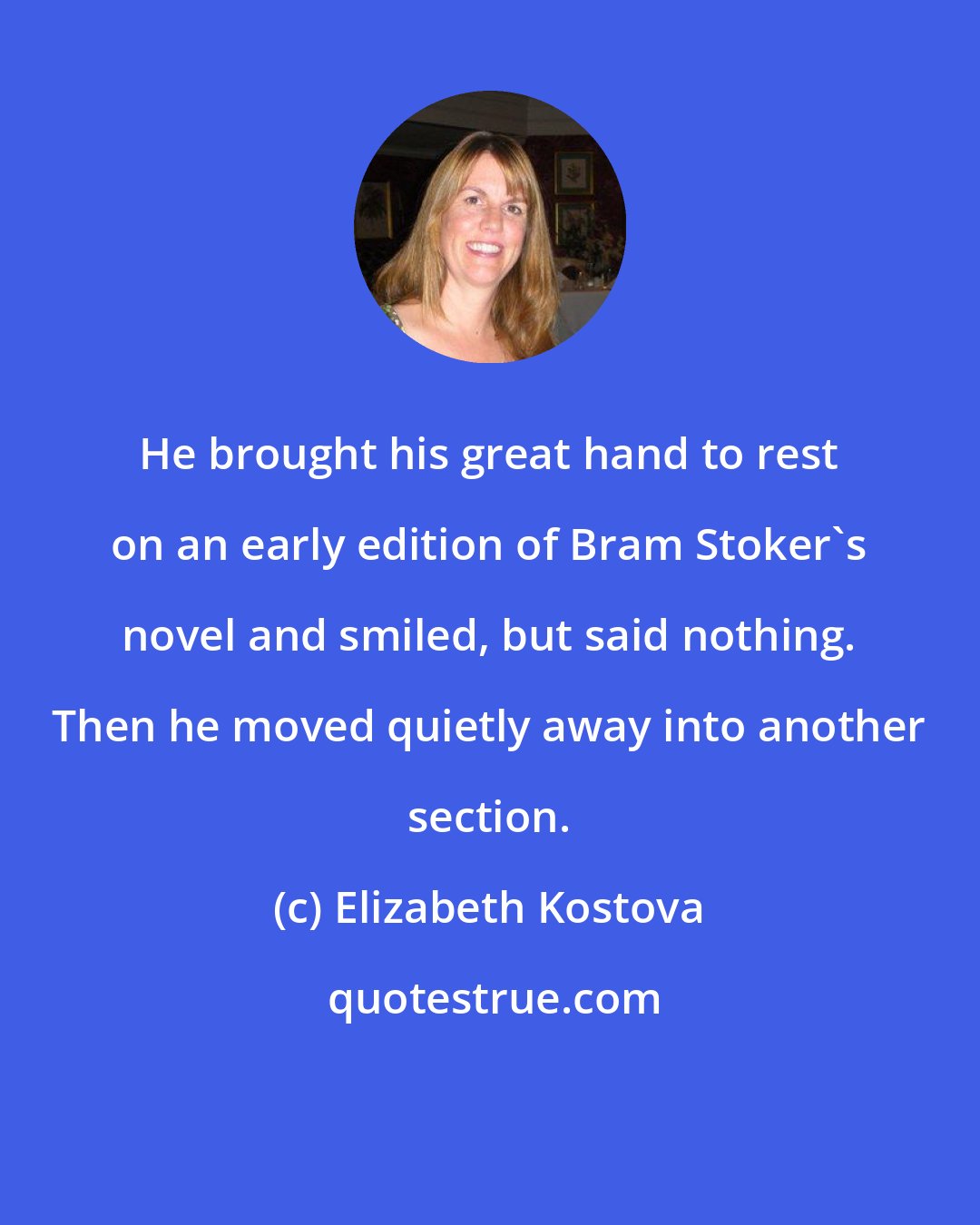 Elizabeth Kostova: He brought his great hand to rest on an early edition of Bram Stoker's novel and smiled, but said nothing. Then he moved quietly away into another section.