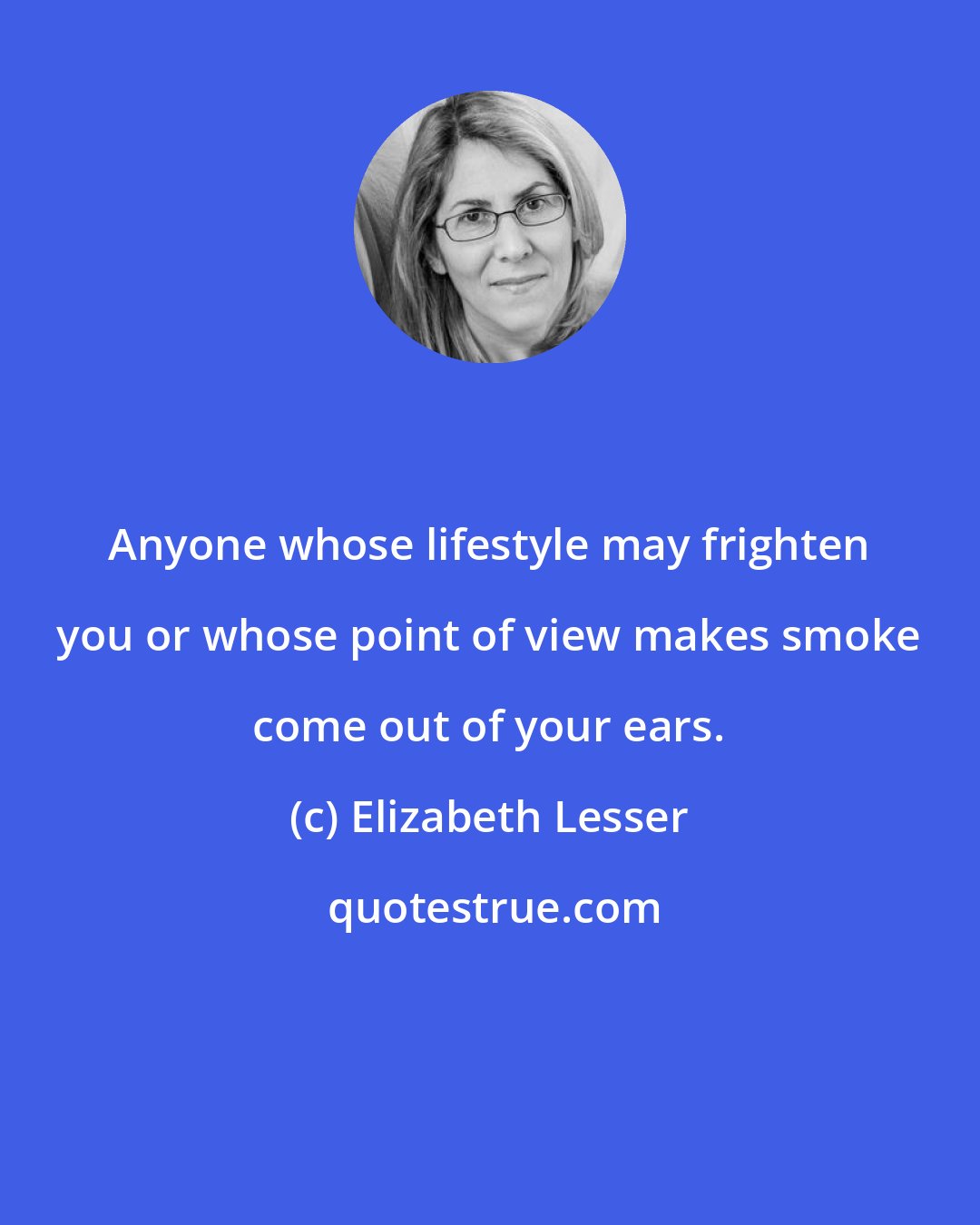 Elizabeth Lesser: Anyone whose lifestyle may frighten you or whose point of view makes smoke come out of your ears.