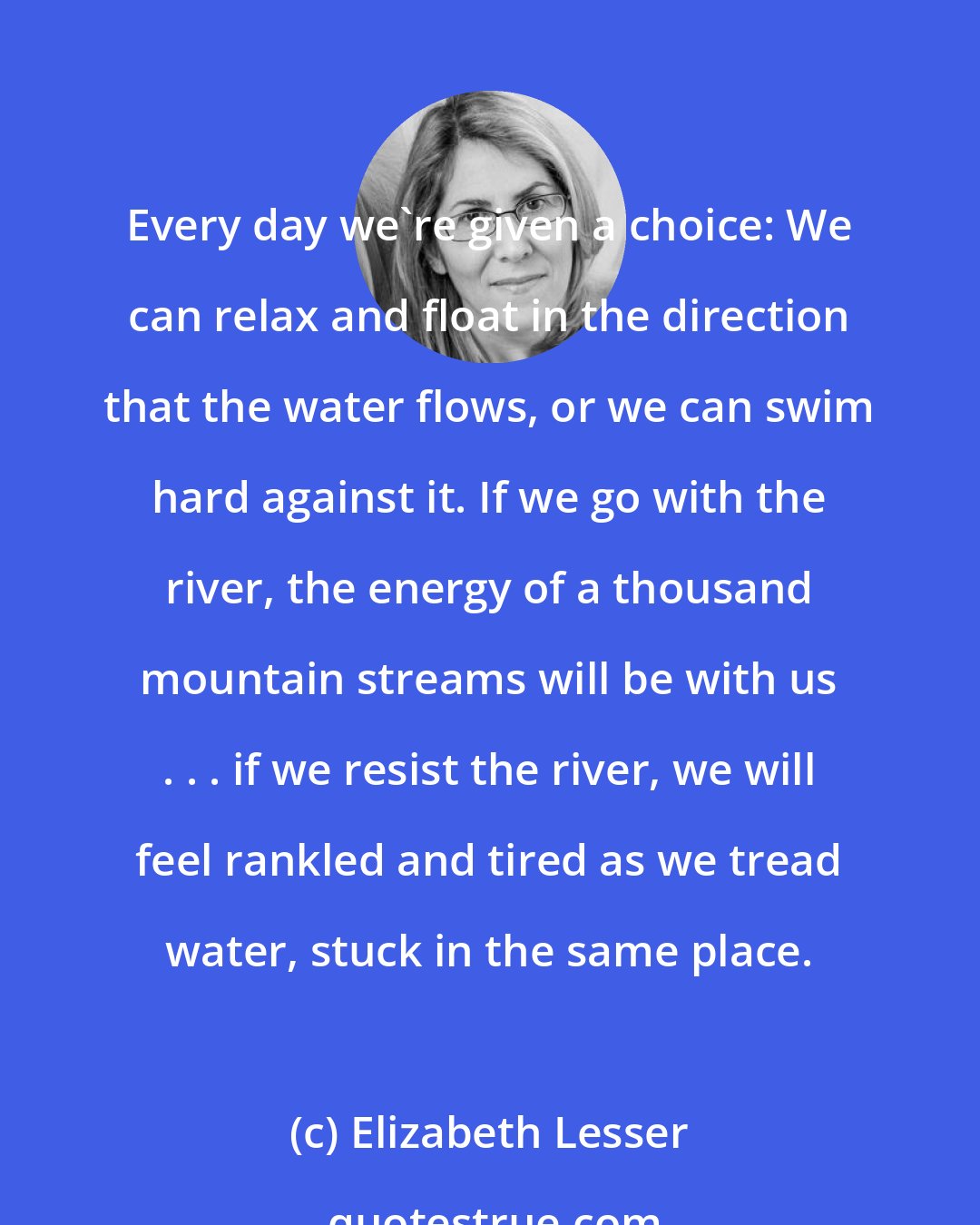 Elizabeth Lesser: Every day we're given a choice: We can relax and float in the direction that the water flows, or we can swim hard against it. If we go with the river, the energy of a thousand mountain streams will be with us . . . if we resist the river, we will feel rankled and tired as we tread water, stuck in the same place.
