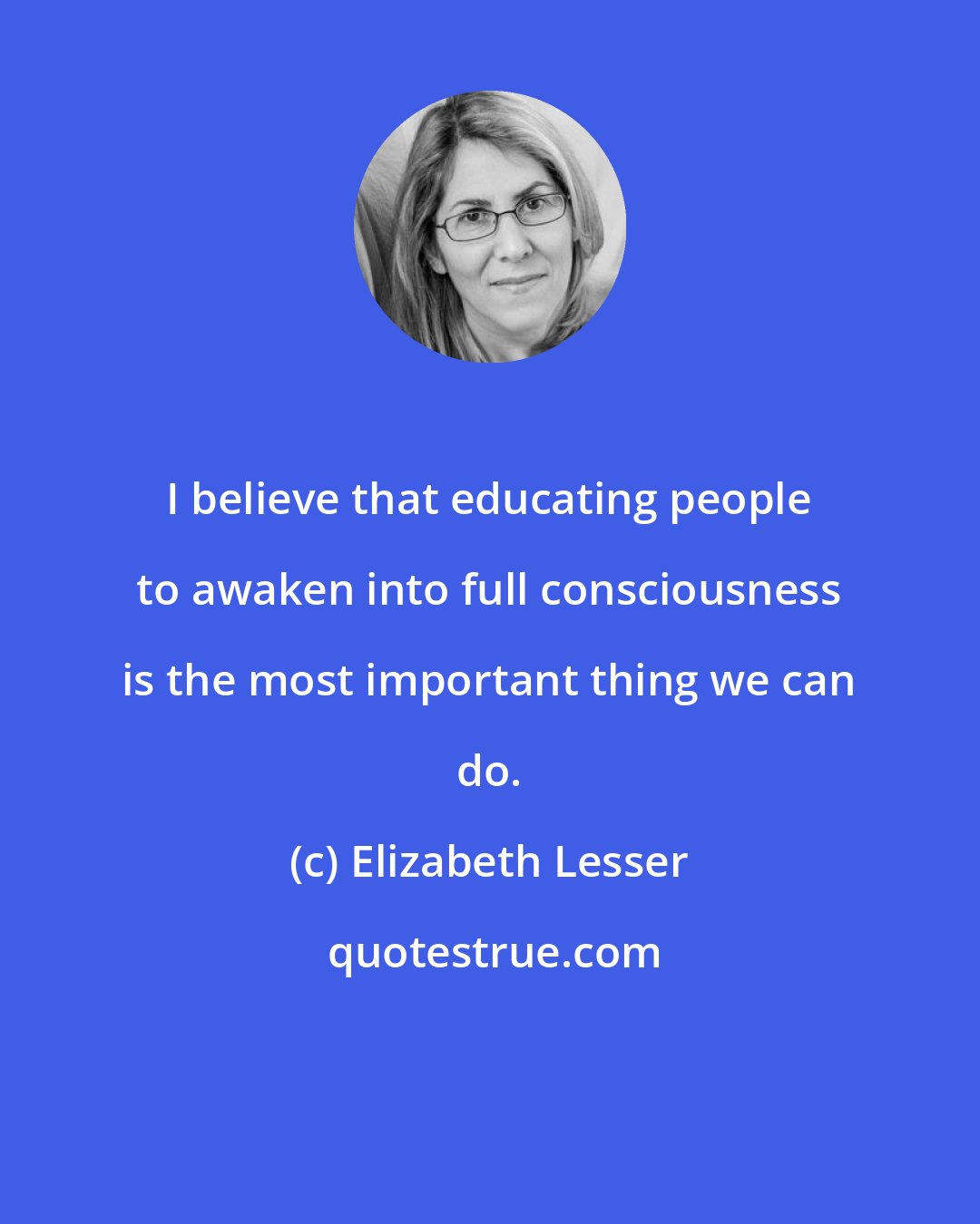 Elizabeth Lesser: I believe that educating people to awaken into full consciousness is the most important thing we can do.