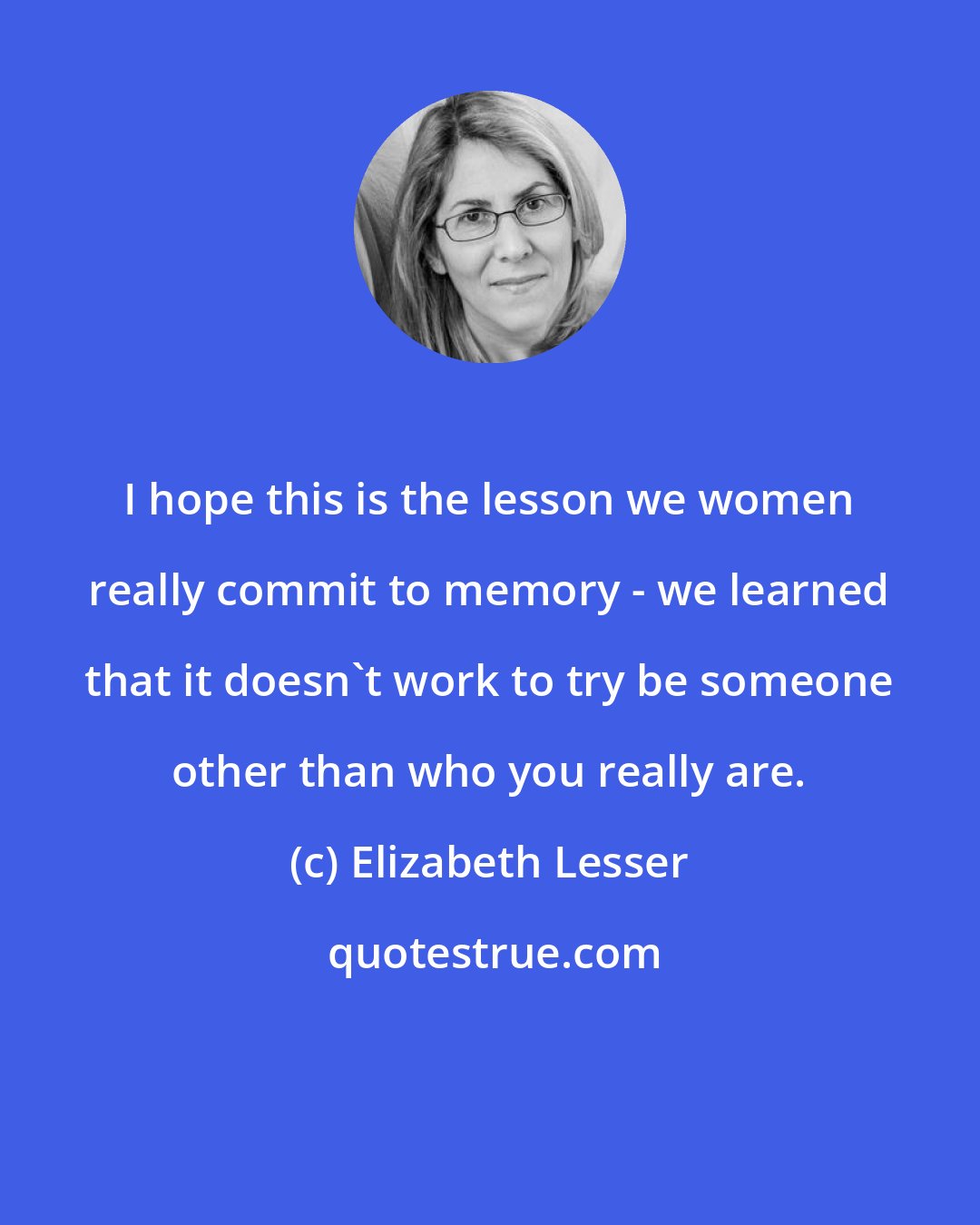 Elizabeth Lesser: I hope this is the lesson we women really commit to memory - we learned that it doesn't work to try be someone other than who you really are.