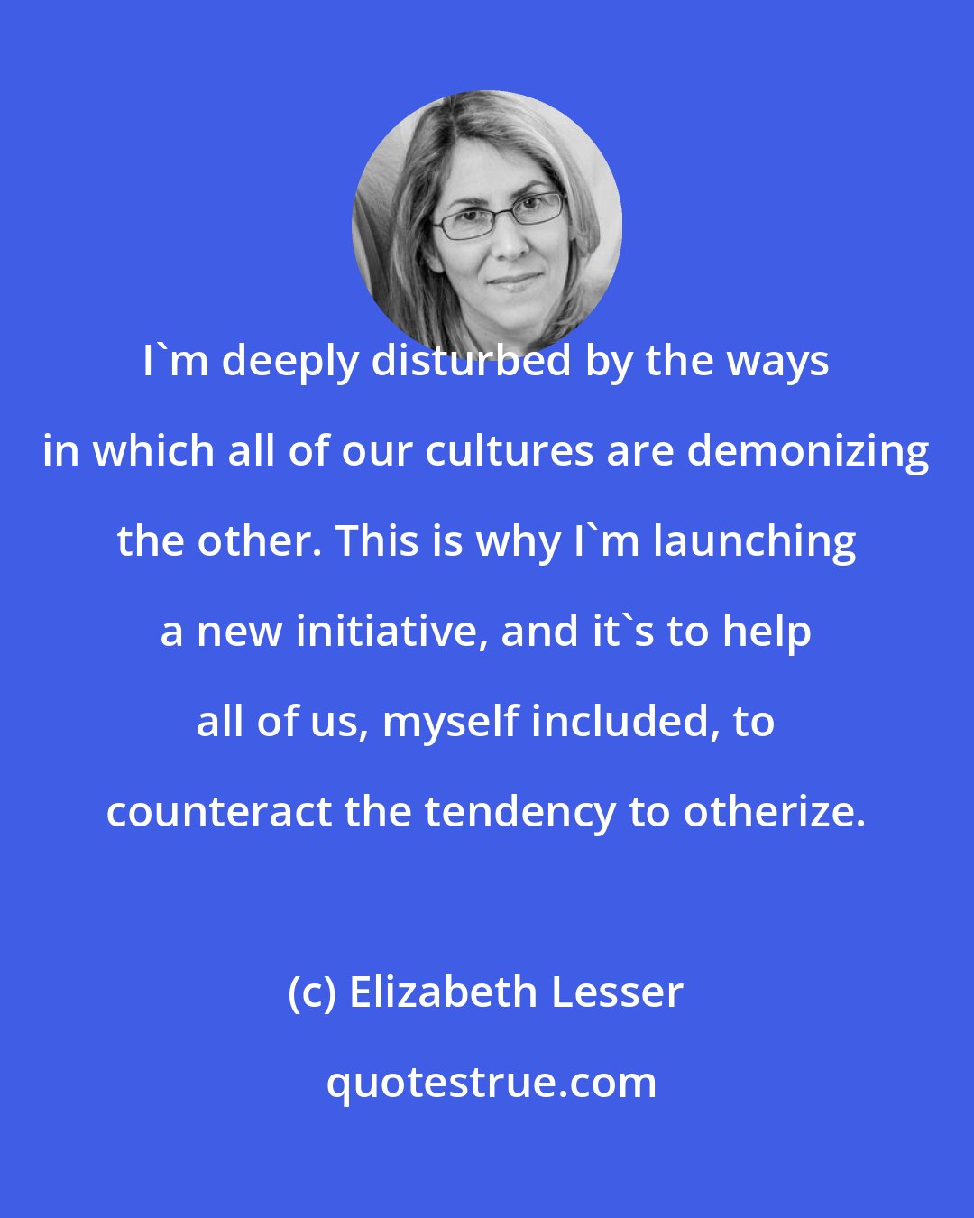 Elizabeth Lesser: I'm deeply disturbed by the ways in which all of our cultures are demonizing the other. This is why I'm launching a new initiative, and it's to help all of us, myself included, to counteract the tendency to otherize.