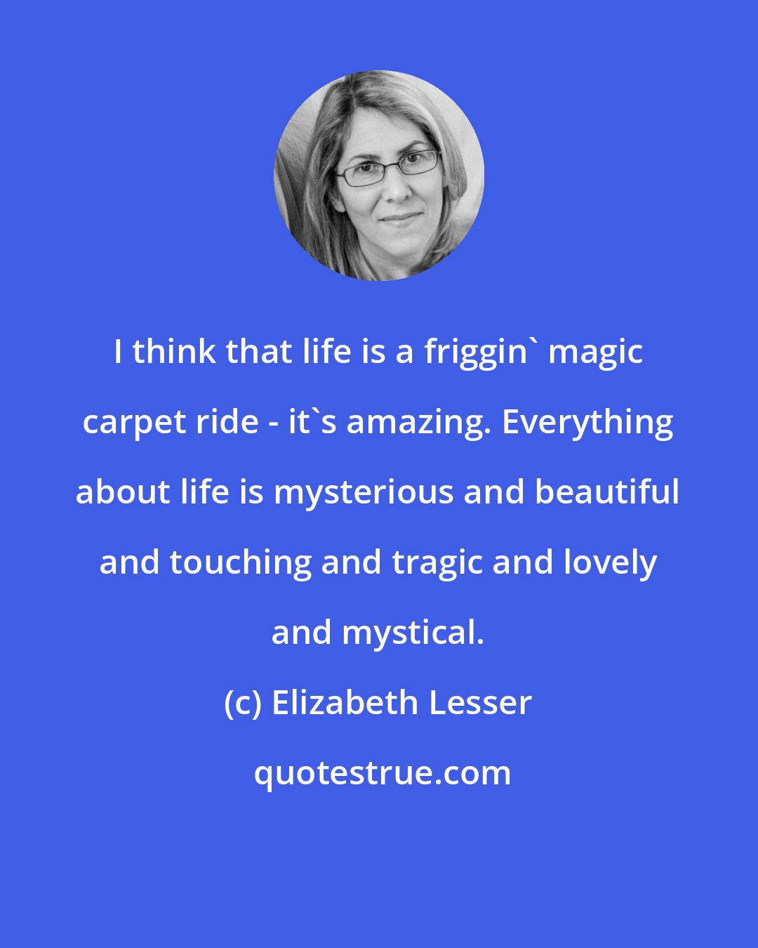 Elizabeth Lesser: I think that life is a friggin' magic carpet ride - it's amazing. Everything about life is mysterious and beautiful and touching and tragic and lovely and mystical.