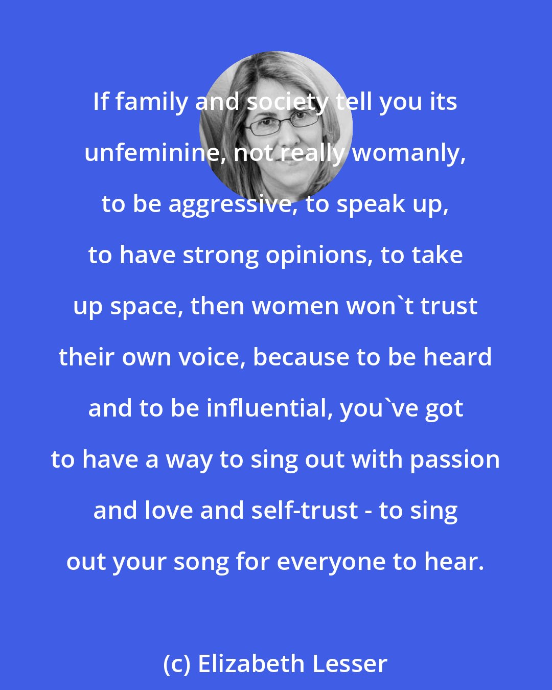 Elizabeth Lesser: If family and society tell you its unfeminine, not really womanly, to be aggressive, to speak up, to have strong opinions, to take up space, then women won't trust their own voice, because to be heard and to be influential, you've got to have a way to sing out with passion and love and self-trust - to sing out your song for everyone to hear.