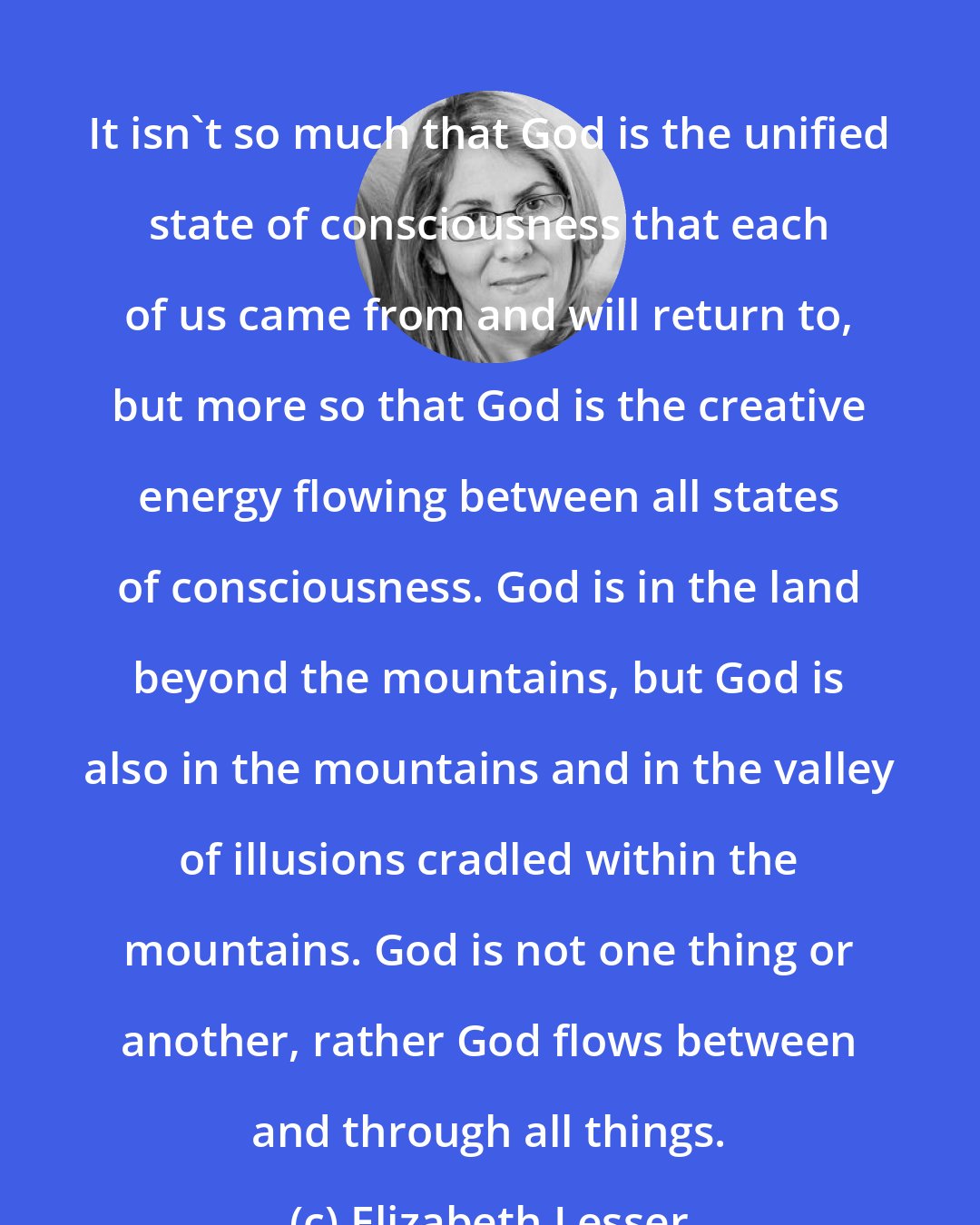 Elizabeth Lesser: It isn't so much that God is the unified state of consciousness that each of us came from and will return to, but more so that God is the creative energy flowing between all states of consciousness. God is in the land beyond the mountains, but God is also in the mountains and in the valley of illusions cradled within the mountains. God is not one thing or another, rather God flows between and through all things.