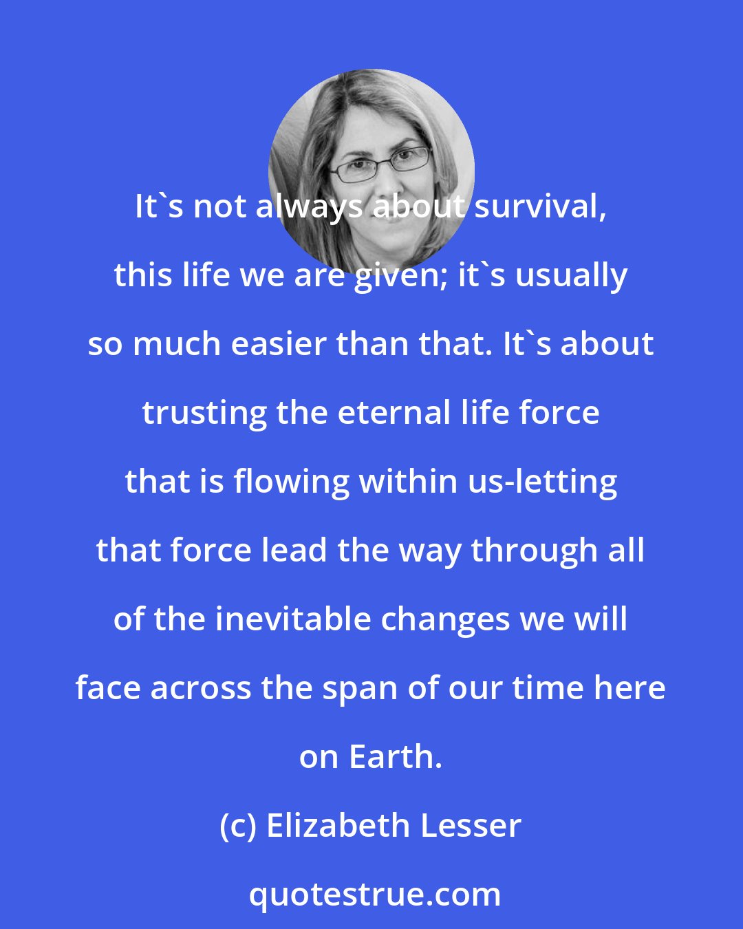 Elizabeth Lesser: It's not always about survival, this life we are given; it's usually so much easier than that. It's about trusting the eternal life force that is flowing within us-letting that force lead the way through all of the inevitable changes we will face across the span of our time here on Earth.